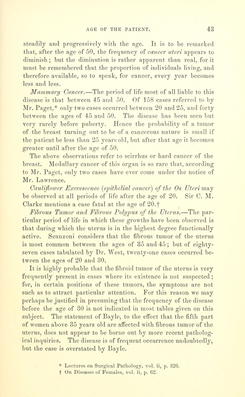 steadily and progressively with the age. It is to be remarked that, after the age of 50, the frequency of cancer uteri appears to diminish; but the diminution is rather apparent than real, for it must be remembered that the proportion of individuals living, and therefore available, so to speak, for cancer, every year becomes less and less. Mammary Cancer.—The period of life most of all liable to this disease is that betAveen 45 and 50. Of 158 cases referred to by Mr. Paget,* only two cases occurred between 20 and 25, and forty between the ages of 45 and 50. The disease has been seen but very rarely before puberty. Hence the probability of a tumor of the breast turning out to be of a cancerous nature is small if the patient be less than 25 years old, but after that age it becomes greater until after the age of 50. The above observations refer to scirrhus or hard cancer of the breast. Medullary cancer of this organ is so rare that, according to Mr. Paget, only two cases have ever come under the notice of Mr. Lawrence. Cauliflower Excrescence [epithelial cancer) of the Os Uteri may be observed at all periods of life after the age of 20. Sir C. M. Clarke mentions a case fatal at the age of 20.f Fibrous Tumor and Fibrous Polypus of the Uterus.—The par- ticular period of life in which these growths have been observed is that during which the uterus is in the highest degree functionally active. Scanzoni considers that the fibrous tumor of the uterus is most common between the ages of 35 and 45; but of eighty- seven cases tabulated by Dr. West, twenty-one cases occurred be- tween the ages of 20 and 30. It is highly probable that the fibroid tumor of the uterus is very frequently present in cases where its existence is not suspected; for, in certain positions of these tumors, the symptoms are not such as to attract particular attention. For this reason we may perhaps be justified in presuming that the frequency of the disease before the age of 30 is not indicated in most tables given on this subject. The statement of Bayle, to the effect that the fifth part of women above 35 years old are affected with fibrous tumor of the uterus, does not appear to be borne out by more recent patholog- ical inquiries. The disease is of frequent occurrence undoubtedly, but the case is overstated by Bayle. * Lectures on Surgical Pathology, vol. ii, p. 326. f On Diseases of Females, vol. ii, p. 62.