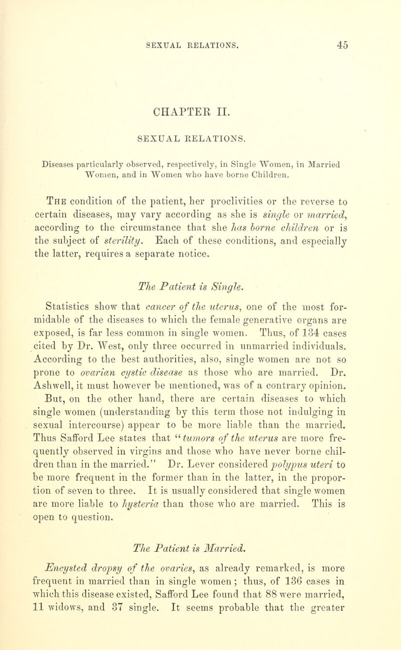 CHAPTER 11. SEXUAL KELATIONS. Diseases particularly observed, respectively, in Single Women, in Married Women, and in Women who have borne Children. The condition of the patient, her proclivities or the reverse to certain diseases, may vary according as she is single or married, according to the circumstance that she lias home cldldren or is the subject of sterility. Each of these conditions, and especially the latter, requires a separate notice. The Patient is Single. ' Statistics show that cancer of the uterus^ one of the most for- midable of the diseases to which the female generative organs are exposed, is far less common in single women. Thus, of 134 cases cited by Dr. West, only three occurred in unmarried individuals. According to the best authorities, also, single women are not so prone to ovarian cystic disease as those who are married. Dr. Ashwell, it must however be mentioned, was of a contrary opinion. But, on the other hand, there are certain diseases to which single Avomen (understanding by this term those not indulging in sexual intercourse) appear to be more liable than the married. Thus Saiford Lee states that  tumors of the uterus are more fre- quently observed in virgins and those Avho have never borne chil- dren than in the married. Dr. Lever considered j5o/?/pMS uteri to be more frequent in the former than in the latter, in the propor- tion of seven to three. It is usually considered that single women are more liable to hysteria than those who are married. This is open to question. The Patient is Married. Encysted dropsy of the ovaries, as already remarked, is more frequent in married than in single women ; thus, of 136 cases in which this disease existed, Safford Lee found that 88 were married, 11 widows, and 37 single. It seems probable that the greater