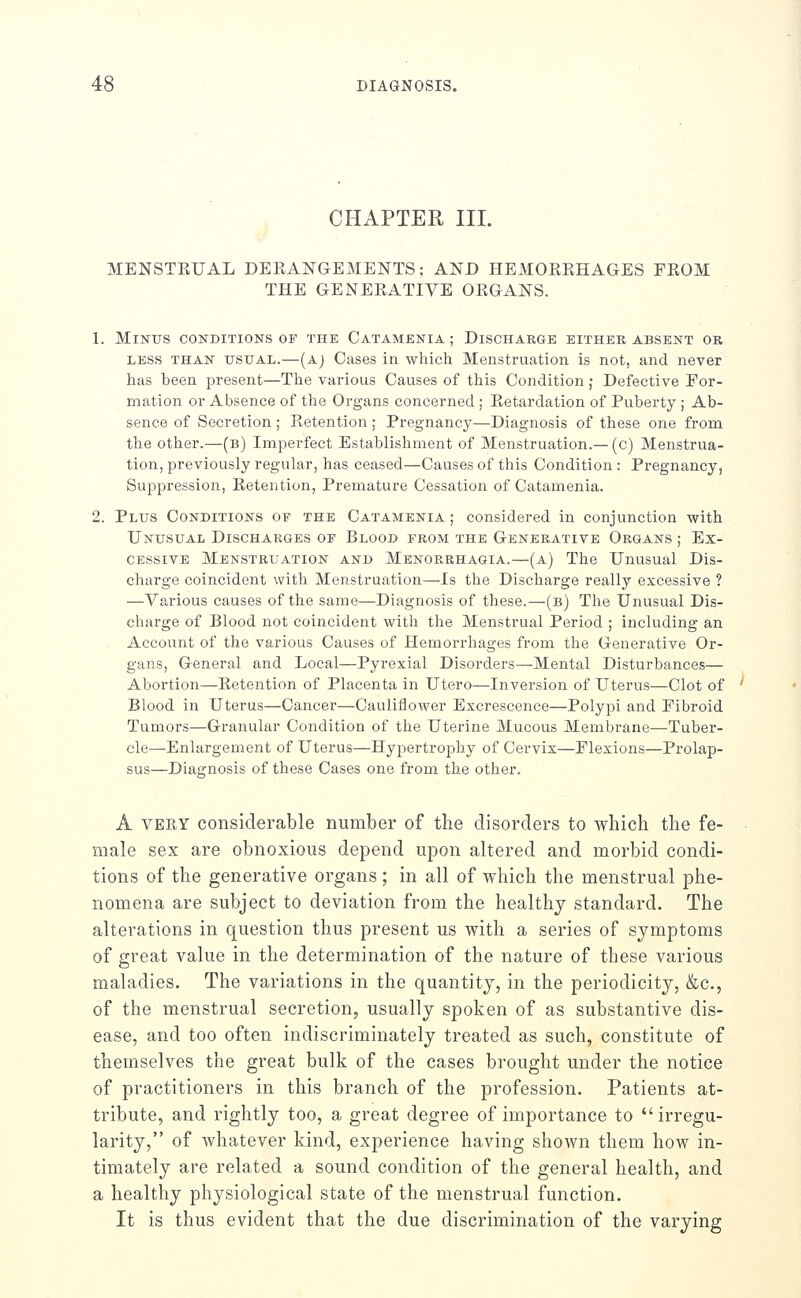 CHAPTER III. MENSTEUAL DERANGEMENTS; AND HEMOREHAGES FROM THE GENERATIVE ORGANS. 1. Minus conditions of the Catamenia ; Discharge either absent or LESS THAN USUAL.—(Aj Cases in which Menstruation is not, and never has been present—The various Causes of this Condition; Defective For- mation or Absence of the Organs concerned ; Retardation of Puberty ; Ab- sence of Secretion; Retention ; Pregnancy—Diagnosis of these one from the other.—(b) Imperfect Establishment of Menstruation.— (c) Menstrua- tion, previously regular, has ceased—Causes of this Condition : Pregnancy, Suppression, Retention, Premature Cessation of Catamenia. 2. Plus Conditions of the Catamenia; considered in conjunction with Unusual Discharges of Blood from the Generative Organs ; Ex- cessive Menstruation and Menorrhagia.—(a) The Unusual Dis- charge coincident with Menstruation—Is the Discharge really excessive ? —Various causes of the same—Diagnosis of these.—(b) The Unusual Dis- charge of Blood not coincident with the Menstrual Period ; including an Account of the various Causes of Hemorrhages from the Generative Or- gans, General and Local—Pyrexial Disorders—Mental Disturbances— Abortion—Retention of Placenta in Utero—Inversion of Uterus—Clot of Blood in Uterus—Cancer—Cauliflower Excrescence—Polypi and Fibroid Tumors—Granular Condition of the Uterine Mucous Membrane—Tuber- cle—Enlargement of Uterus—Hypertrophy of Cervix—Flexions—Prolap- sus—Diagnosis of these Cases one from the other. A VERY considerable number of the disorders to which the fe- male sex are obnoxious depend upon altered and morbid condi- tions of the generative organs ; in all of which the menstrual phe- nomena are subject to deviation from the healthy standard. The alterations in question thus present us with a series of symptoms of great value in the determination of the nature of these various maladies. The variations in the quantity, in the periodicity, &c., of the menstrual secretion, usually spoken of as substantive dis- ease, and too often indiscriminately treated as such, constitute of themselves the great bulk of the cases brought under the notice of practitioners in this branch of the profession. Patients at- tribute, and rightly too, a great degree of importance to irregu- larity, of whatever kind, experience having shown them how in- timately are related a sound condition of the general health, and a healthy physiological state of the menstrual function. It is thus evident that the due discrimination of the varying