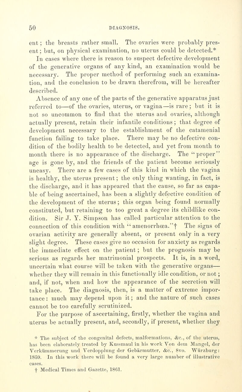 ent ; the breasts rather small. The ovaries were probably pres- ent; but, on physical examination, no uterus could be detected.* In cases where there is reason to suspect defective development of the generative organs of any kind, an examination would be necessary. The proper method of performing such an examina- tion, and the conclusion to be drawn therefrom, will be hereafter described. Absence of any one of the parts of the generative apparatus just referred to—of the ovaries, uterus, or vagina—is rare; but it is not so uncommon to find that the uterus and ovaries, although actually present, retain their infantile conditions; that degree of development necessary to the establishment of the catamenial function failing to take place. There may be no defective con- dition of the bodily health to be detected, and yet from month to month there is no appearance of the discharge. The proper age is gone by, and the friends of the patient become seriously uneasy. There are a few cases of this kind in which the vagina is healthy, the uterus present; the only thing wanting, in fact, is the discharge, and it has appeared that the cause, so far as capa- ble of being ascertained, has been a slightly defective condition of the development of the uterus; this organ being found normally constituted, but retaining to too great a degree its childlike con- dition. Sir J. Y. Simpson has called particular attention to the connection of this condition with  amenorrhoea.t The signs of ovarian activity are generally absent, or present only in a very slight degree. These cases give no occasion for anxiety as regards the immediate effect on the patient; but the prognosis may be serious as regards her matrimonial prospects. It is, in a word, uncertain what course will be taken with the generative organs— Avhether they will remain in this functionally idle condition, or not; and, if not, when and how the appearance of the secretion will take place. The diagnosis, then, is a matter of extreme impor- tance : much may depend upon it; and the nature of such cases cannot be too carefully scrutinized. For the purpose of ascertaining, firstly, whether the vagina and uterus be actually present, and, secondly, if present, whether they * The subject of the congenital defects, malformations, &c., of the uterus, has been elaborately treated by Kussmaul in his work Yon dem Mangel, der Verkiimmerung und Yerdopplung der Gebarmutter, &c., 8vo. Wiirzburg: 1859. In this work there will be found a very large number of illustrative cases. f Medical Times and Gazette, 1861.