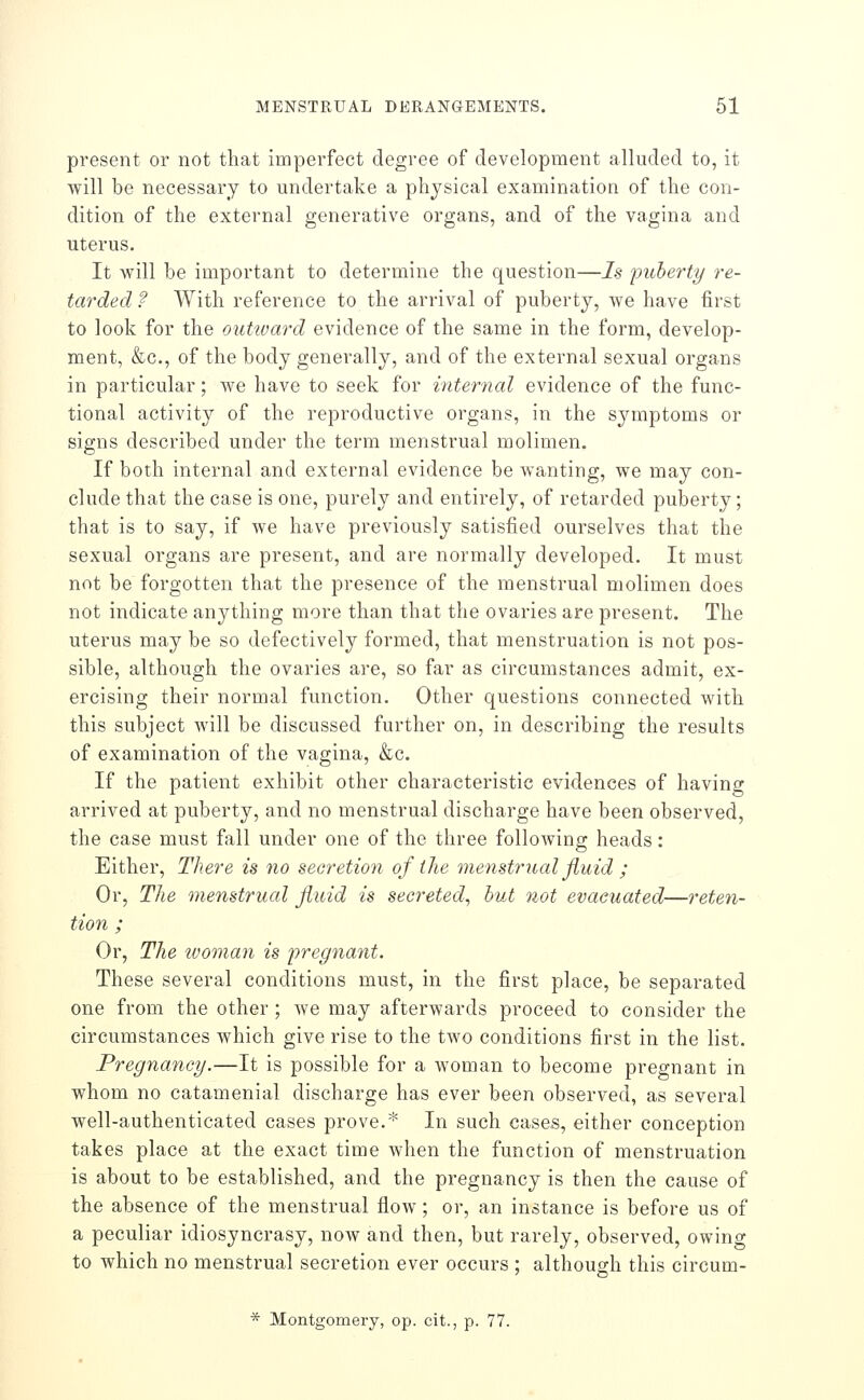 present or not that imperfect degree of development alluded to, it will be necessary to undertake a physical examination of the con- dition of the external generative organs, and of the vagina and uterus. It will be important to determine the question—Is puberty re- tarded ? With reference to the arrival of puberty, we have first to look for the outward evidence of the same in the form, develop- ment, &c., of the body generally, and of the external sexual organs in particular; we have to seek for internal evidence of the func- tional activity of the reproductive organs, in the symptoms or signs described under the term menstrual molimen. If both internal and external evidence be wanting, we may con- clude that the case is one, purely and entirely, of retarded puberty; that is to say, if we have previously satisfied ourselves that the sexual organs are present, and are normally developed. It must not be forgotten that the presence of the menstrual molimen does not indicate anything more than that the ovaries are present. The uterus may be so defectively formed, that menstruation is not pos- sible, although the ovaries are, so far as circumstances admit, ex- ercising their normal function. Other questions connected with this subject will be discussed further on, in describing the results of examination of the vagina, &c. If the patient exhibit other characteristic evidences of having arrived at puberty, and no menstrual discharge have been observed, the case must fall under one of the three following heads: Either, There is no secretion of the menstrual fluid ; Or, The menstrual fluid is secreted, hut not evacuated—reten- tion ; Or, The tvoman is pregnant. These several conditions must, in the first place, be separated one from the other ; we may afterwards proceed to consider the circumstances which give rise to the two conditions first in the list. Pregnancy.—It is possible for a woman to become pregnant in whom no catamenial discharge has ever been observed, as several well-authenticated cases prove.* In such cases, either conception takes place at the exact time when the function of menstruation is about to be established, and the pregnancy is then the cause of the absence of the menstrual flow; or, an instance is before us of a peculiar idiosyncrasy, now and then, but rarely, observed, owing to which no menstrual secretion ever occurs ; although this circum- * Montgomery, op. cit., p. 77.
