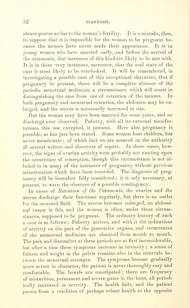 stance proves no bar to the woman's fertility. It is a mistake, then, to suppose that it is impossible for the woman to be pregnant be- cause the menses have never made their appearance. It is in young women Avho have married early, and before the arrival of the cataraenia, that instances of this kind are likely to be met with. It is in these very instances, moreover, that the real state of the case is most likely to be overlooked. It will be remembered, in investigating a possible case of this exceptional character, that if pregnancy be present, there will be a complete absence of the periodic menstrual molimina, a circumstance which will assist in distinguishing the case from one of retention of the menses. In both pregnancy and menstrual retention, the abdomen may be en- larged, and the uterus is necessarily increased in size. But the woman may have been married for some years, and no discharge ever observed. Puberty, with all its external manifes- tations, this one excepted, is present. Here also pregnancy is possible, as has just been stated. Some women bear children, but never menstruate; of which fact we are assured on the authority of several writers and observers of repute. In these cases, how- ever, the signs of ovarian activity were probably not Avanting upon the occurrence of conception, though this circumstance is not al- luded to in many of the instances of pregnancy without previous menstruation which have been recorded. The diagnosis of preg- nancy will be hereafter fully considered; it is only necessary, at present, to warn the observer of a possible contingency. In cases of Retention of the Catamenia, the ovaries and the uterus discharge their functions regularly, but there is no outlet for the secreted fluid. The uterus becomes enlarged, an abdomi- nal tumor is felt, and the woman is often, under these circum- stances, supposed to be pregnant. The ordinary history of such a case is as follows : Puberty arrives, and with it the indications of activity on the part of the generative organs, and recurrences of the menstrual molimina are observed from month to month. The pain and discomfort at these periods are at first inconsiderable, but after a time these symptoms increase in intensity ; a sense of fulness and weight in the pelvis remains also in the intervals be- tween the menstrual attempts. The symptoms become gradually more severe in character, the patient is never thoroughly easy and comfortable. The bowels are constipated; there are frequency of micturition, permanent and severe pains in the loins, all period- ically increased in severity. The health fails, and the patient passes from a condition of perhaps robust health to the opposite