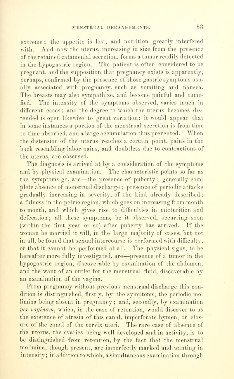 extreme ; the appetite is lost, and nutrition greatly interfered with. And now the uterus, increasing in size from the presence of the retained catamenial secretion, forms a tumor readily detected in the hj^pogastric region. The patient is often considered to be pregnant, and the supposition that pregnancy exists is apparently, perhaps, confirmed by the presence of those gastric symptoms usu- ally associated with pregnancy, such as vomiting and nausea. The breasts may also sympathize, and become painful and tume- fied. The intensity of the symptoms observed, varies much in diflFerent cases; and the degree to which the uterus becomes dis- tended is open likewise to great variation: it would appear that in some instances a portion of the menstrual secretion is from time to time absorbed, and a large accumulation thus prevented. When the distension of the uterus reaches a certain point, pains in the back resembling labor pains, and doubtless due to contractions of the uterus, are observed. The diagnosis is arrived at by a consideration of the symptoms and by physical examination. The characteristic points so far as the symptoms go, are—the presence of puberty ; generally com- plete absence of menstrual discharge ; presence of periodic attacks gradually increasing in severity, of the kind already described; a fulness in the pelvic region, which goes on increasing from month to month, and which gives rise to difficulties in micturition and defecation; all these symptoms, be it observed, occurring soon (within the first year or so) after puberty has arrived. If the woman be married it will, in the large majority of cases, but not in all, be found that sexual intercourse is performed with difficulty, or that it cannot be performed at all. The physical signs, to be hereafter more fully investigated, are—presence of a tumor in the hypogastric region, discoverable by examination of the abdomen, and the want of an outlet for the menstrual fluid, discoverable by an examination of the vagina. From pregnancy without previous menstrual discharge this con- dition is distinguished, firstly, by the symptoms, the periodic mo- limina being absent in pregnancy; and, secondly, by examination per vaginam, which, in the case of retention, would discover to us the existence of atresia of this canal, imperforate hymen, or clos- ure of the canal of the cervix uteri. The rare case of absence of the uterus, the ovaries being well developed and in activity, is to be distinguished from retention, by the fact that the menstrual molimina, though present, are imperfectly marked and wanting in intensity; in addition to which, a simultaneous examination through