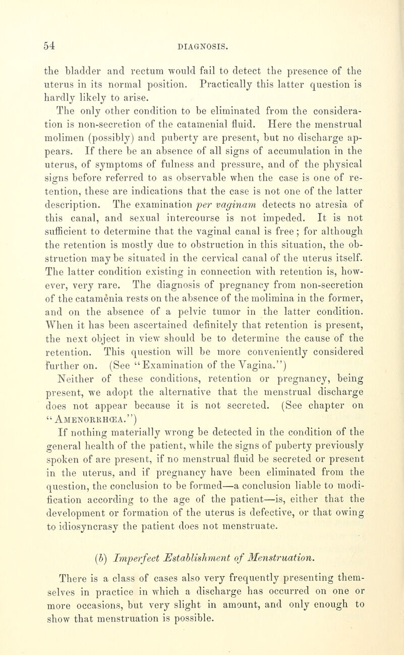 the bladder and rectum would fail to detect the presence of the uterus in its normal position. Practically this latter question is hardly likely to arise. The only other condition to be eliminated from the considera- tion is non-secretion of the catamenial fluid. Here the menstrual molimen (possibly) and puberty are present, but no discharge ap- pears. If there be an absence of all signs of accumulation in the uterus, of symptoms of fulness and pressure, and of the physical signs before referred to as observable when the case is one of re- tention, these are indications that the case is not one of the latter description. The examination per vaginam detects no atresia of this canal, and sexual intercourse is not impeded. It is not sufficient to determine that the vaginal canal is free; for although the retention is mostly due to obstruction in this situation, the ob- struction may be situated in the cervical canal of the uterus itself. The latter condition existing in connection with retention is, how- ever, very rare. The diagnosis of pregnancy from non-secretion of the catamenia rests on the absence of the molimina in the former, and on the absence of a pelvic tumor in the latter condition. When it has been ascertained definitely that retention is present, the next object in view should be to determine the cause of the retention. This question will be more conveniently considered Further on. (See Examination of the Vagina.) Neither of these conditions, retention or pregnancy, being present, we adopt the alternative that the menstrual discharge does not appear because it is not secreted. (See chapter on  Amenorrhcea.) If nothing materially wrong be detected in the condition of the general health of the patient, while the signs of puberty previously spoken of are present, if no menstrual fluid be secreted or present in the uterus, and if pregnancy have been eliminated from the question, the conclusion to be formed—a conclusion liable to modi- fication according to the age of the patient—is, either that the development or formation of the uterus is defective, or that owing to idiosyncrasy the patient does not menstruate. (5) Imperfect Establishment of Menstruation. There is a class of cases also very frequently presenting them- selves in practice in which a discharge has occurred on one or more occasions, but very slight in amount, and only enough to show that menstruation is possible.