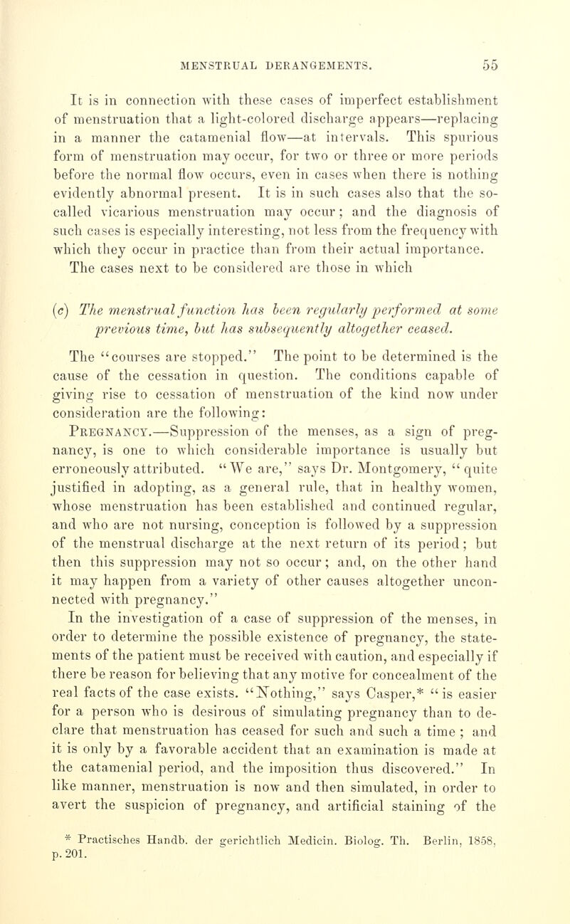 It is in connection with these cases of imperfect establishment of menstruation that a light-colored discharge appears—replacing in a manner the catamenial flow—at intervals. This spurious form of menstruation may occur, for two or three or more periods before the normal floAv occurs, even in cases when there is nothing evidently abnormal present. It is in such cases also that the so- called vicarious menstruation may occur; and the diagnosis of such cases is especially interesting, not less from the frequency with which they occur in practice than from their actual importance. The cases next to be considered are those in which (c) The menstrual function has been regidarly performed at some previous time, hut has subsequently altogether ceased. The courses are stopped. The point to be determined is the cause of the cessation in question. The conditions capable of giving rise to cessation of menstruation of the kind now under consideration are the following: Pregnancy.—Suppression of the menses, as a sign of preg- nancy, is one to which considerable importance is usually but erroneously attributed. We are, says Dr. Montgomery, quite justified in adopting, as a general rule, that in healthy women, whose menstruation has been established and continued regular, and who are not nursing, conception is followed by a suppression of the menstrual discharge at the next return of its period; but then this suppression may not so occur; and, on the other hand it may happen from a variety of other causes altogether uncon- nected with pregnancy. In the investigation of a case of suppression of the menses, in order to determine the possible existence of pregnancy, the state- ments of the patient must be received with caution, and especially if there be reason for believing that any motive for concealment of the real facts of the case exists. N^othing, says Casper,* is easier for a person who is desirous of simulating pregnancy than to de- clare that menstruation has ceased for such and such a time ; and it is only by a favorable accident that an examination is made at the catamenial period, and the imposition thus discovered. In like manner, menstruation is now and then simulated, in order to avert the suspicion of pregnancy, and artificial staining of the * Practisches Handb. der e;erichtlicli Medicin. Biolog. Th. Berlin, 18-58, p. 201.