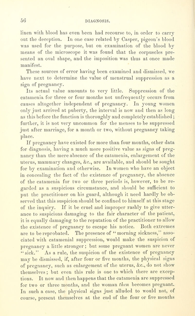 linen with blood has even been had recourse to, in order to carry out the deception. In one case related by Casper, pigeon's blood was used for the purpose, but on examination of the blood by means of the microscope it was found that the corpuscles pre- sented an oval shape, and the imposition was thus at once made manifest. These sources of error having been examined and dismissed, we have next to determine the value of menstrual suppression as a sign of pregnancy. Its actual value amounts to very little. Suppression of the catamenia for three or four months not unfrequently occurs from causes altogether independent of pregnancy. In young women only just arrived at puberty, the interval is now and then as long as this before the function is thoroughly and completely established; further, it is not very uncommon for the menses to be suppressed just after marriage, for a month or two, without pregnancy taking place. If pregnancy have existed for more than four months, other data for diagnosis, having a much more positive value as signs of preg- nancy than the mere absence of the catamenia, enlargement of the uterus, mammary changes, &c., are available, and should be sought for by examination and otherwise. In women who have an object in concealing the fact of the existence of pregnancy, the absence of the catamenia for two or three periods is, however, to be re- garded as a suspicious circumstance, and should be sufficient to put the practitioner on his guard, although it need hardly be ob- served that this suspicion should be confined to himself at this stage of the inquiry. If it be cruel and improper rashly to give utter- ance to suspicions damaging to the fair character of the patient, it is equally damaging to the reputation of the practitioner to allow the existence of pregnancy to escape his notice. Both extremes are to be reprobated. The presence of  morning sickness, asso- ciated with catamenial suppression, would make the suspicion of pregnancy a little stronger ; but some pregnant Avomen are never sick. As a rule, the suspicion of the existence of pregnancy may be dismissed, if, after four or five months, the physical signs of pregnancy, such as enlargement of the uterus, &c., do not show themselves ; but even this rule is one to which there are excep- tions. It now and then happens that the catamenia are suppressed for two or three months, and the woman then becomes pregnant. In such a case, the physical signs just alluded to would not, of course, present themselves at the end of the four or five months