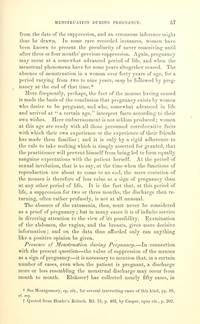 from the date of the suppression, and an erroneous inference might thus be drawn. In some rare recorded instances, women have been known to present the peculiarity of never conceiving until after three or four months' previous suppression. Again, pregnancy may occur at a somewhctt advanced period of life, and when the menstrual phenomena have for some years altogether ceased. The absence of menstruation in a woman over forty years of age, for a period varying from two to nine years, may be followed by preg- nancy at the end of that time.* More frequently, perhaps, the fact of the menses having ceased is made the basis of the conclusion that pregnancy exists by women who desire to be pregnant, and who, somewhat advanced in life and arrived at a certain age, interpret facts according to their own wishes. Here embarrassment is not seldom produced ; women at this age are ready with all those presumed corroborative facts with which their own experience or the experience of their friends has made them familiar ; and it is only by a rigid adherence to the rule to take nothing which is simply asserted for granted, that the practitioner will prevent himself from being led to form equally sanguine expectations with the patient herself. At the period of sexual involution, that is to say, at the time when the functions of reproduction are about to come to an end, the mere cessation of the menses is therefore of less value as a sign of pregnancy than at any other period of life. It is the fact that, at this period of life, a suppression for two or three months, the discharge then re- turning, often rather profusely, is not at all unusual. The absence of the catamenia, then, must never be considered as a proof of pregnancy ; but in many cases it is of infinite service in directing attention to the view of its possibility. Examination of the abdomen, the vagina, and the breasts, gives more decisive information ; and on the data thus afforded only can anything like a positive opinion be given. Presence of 3Ienstruation during Pregnancy.—In connection with the present question—the value of suppression of the menses as a sign of pregnancy—it is necessary to mention that, in a certain number of cases, even when the patient is pregnant, a discharge more or less resembling the menstrual discharge may occur from month to month. Elsasserf has collected nearly fifty cases, in * See Montgomery, op. cit., for several interesting cases of this kind, pp. 88, et. seq. t Quoted from Henke's Zeitsch. Bd. 73, p. 402, by Casper, opus cit., p. 202.