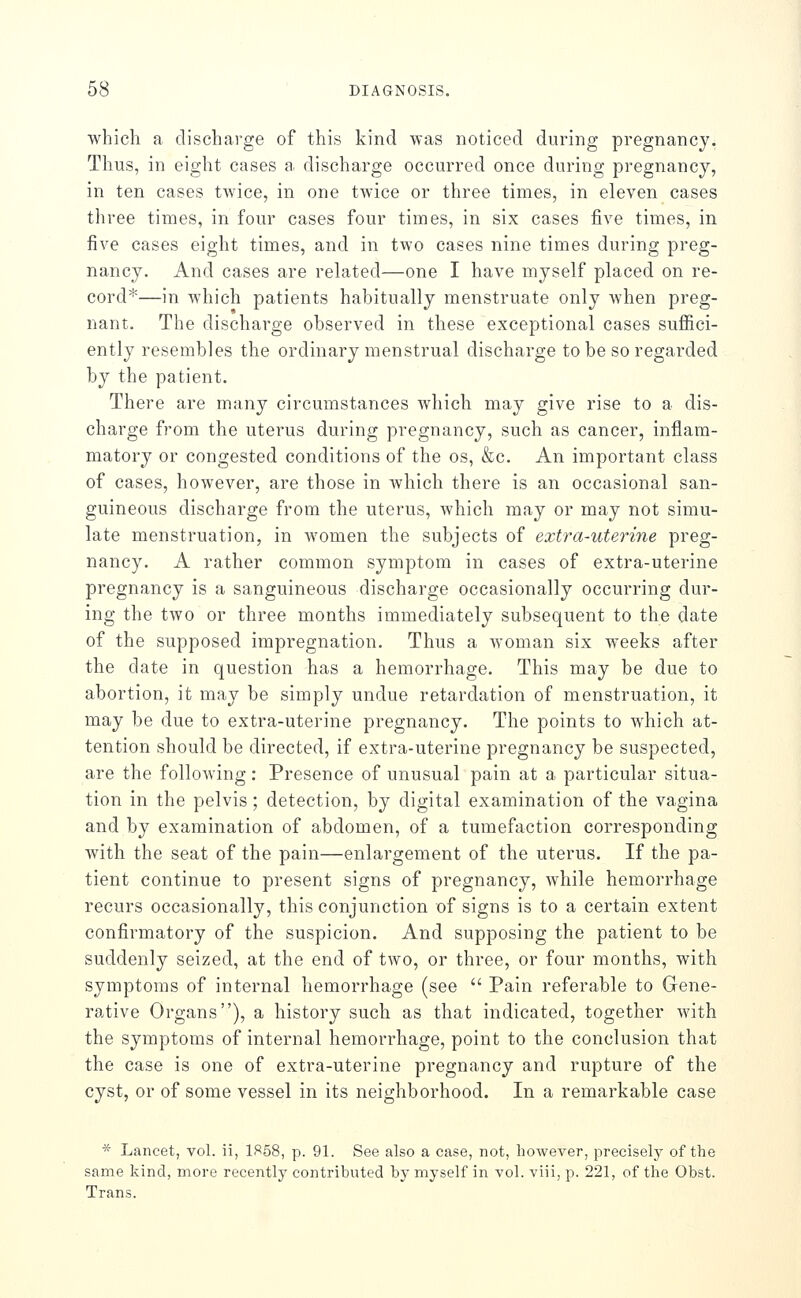 which a discharge of this kind was noticed during pregnancy. Thus, in eight cases a discharge occurred once during pregnancy, in ten cases twice, in one twice or three times, in eleven cases three times, in four cases four times, in six cases five times, in five cases eight times, and in two cases nine times during preg- nancy. And cases are rehated—one I have myself placed on re- cord*—in which patients habitually menstruate only when preg- nant. The discharge observed in these exceptional cases suffici- ently resembles the ordinary menstrual discharge to be so regarded by the patient. There are many circumstances which may give rise to a dis- charge from the uterus during pregnancy, such as cancer, inflam- matory or congested conditions of the os, &c. An important class of cases, however, are those in which there is an occasional san- guineous discharge from the uterus, which may or may not simu- late menstruation, in Avomen the subjects of extra-uterine preg- nancy. A rather common symptom in cases of extra-uterine pregnancy is a sanguineous discharge occasionally occurring dur- ing the two or three months immediately subsequent to the date of the supposed impregnation. Thus a woman six weeks after the date in question has a hemorrhage. This may be due to abortion, it may be simply undue retardation of menstruation, it may be due to extra-uterine pregnancy. The points to which at- tention should be directed, if extra-uterine pregnancy be suspected, are the following: Presence of unusual pain at a particular situa- tion in the pelvis; detection, by digital examination of the vagina and by examination of abdomen, of a tumefaction corresponding with the seat of the pain—enlargement of the uterus. If the pa- tient continue to present signs of pregnancy, while hemorrhage recurs occasionally, this conjunction of signs is to a certain extent confirmatory of the suspicion. And supposing the patient to be suddenly seized, at the end of two, or three, or four months, with symptoms of internal hemorrhage (see  Pain referable to Gene- rative Organs), a history such as that indicated, together with the symptoms of internal hemorrhage, point to the conclusion that the case is one of extra-uterine pregnancy and rupture of the cyst, or of some vessel in its neighborhood. In a remarkable case * Lancet, vol. ii, 1)=!58, p. 91. See also a case, not, however, precisely of the same kind, more recently contributed by myself in vol. viii, p. 221, of the Obst. Trans.