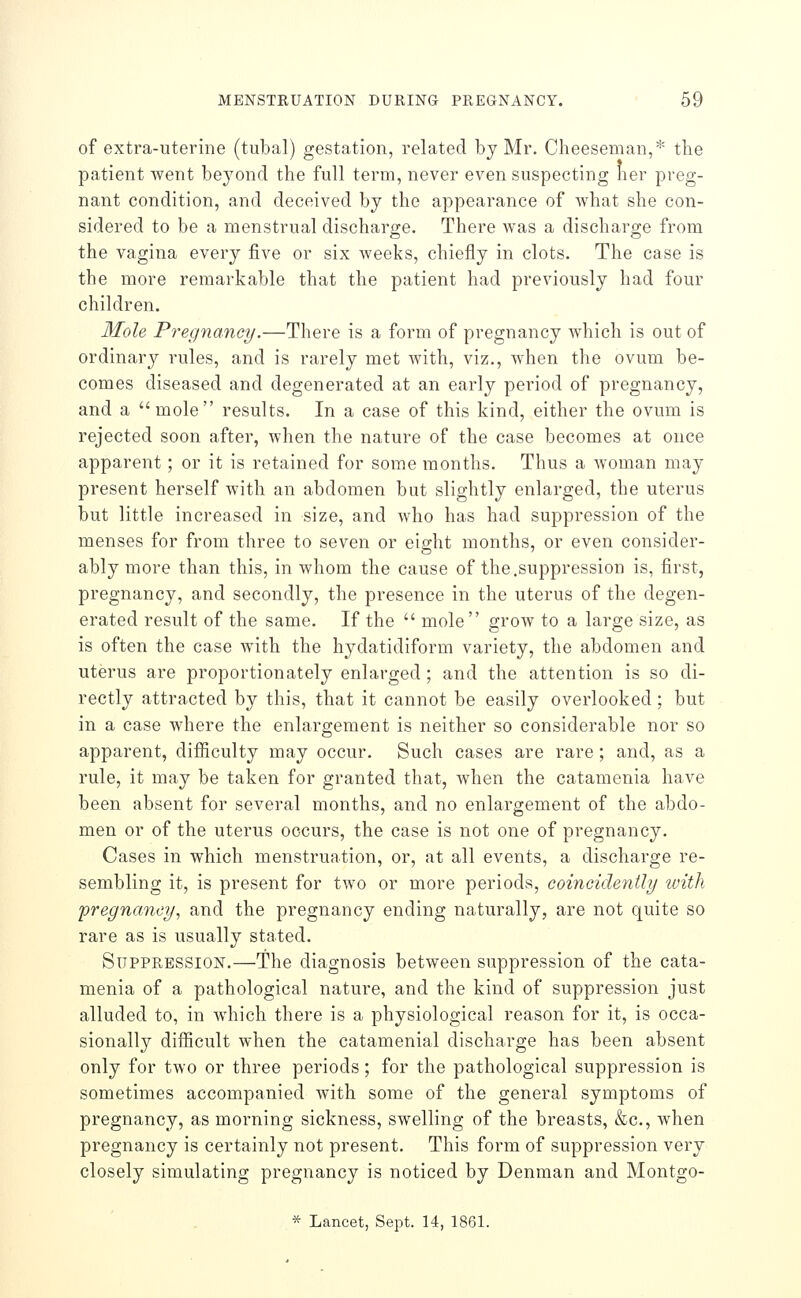 of extra-uterine (tubal) gestation, related by Mr. Cheesenian,* the patient went beyond the full term, never even suspecting her preg- nant condition, and deceived by the appearance of what she con- sidered to be a menstrual discharge. There was a discharo-e from the vagina every five or six Aveeks, chiefly in clots. The case is the more remarkable that the patient had previously had four children. Mole Pregnancy.—There is a form of pregnancy which is out of ordinary rules, and is rarely met with, viz., when the ovum be- comes diseased and degenerated at an early period of pregnancy, and a mole results. In a case of this kind, either the ovum is rejected soon after, when the nature of the case becomes at once apparent; or it is retained for some months. Thus a woman may present herself with an abdomen but slightly enlarged, the uterus but little increased in size, and who has had suppression of the menses for from three to seven or eight months, or even consider- ably more than this, in whom the cause of the.suppression is, first, pregnancy, and secondly, the presence in the uterus of the degen- erated result of the same. If the  mole grow to a large size, as is often the case with the hydatidiform variety, the abdomen and uterus are proportionately enlarged; and the attention is so di- rectly attracted by this, that it cannot be easily overlooked; but in a case where the enlargement is neither so considerable nor so apparent, difficulty may occur. Such cases are rare ; and, as a rule, it may be taken for granted that, when the catamenia have been absent for several months, and no enlargement of the abdo- men or of the uterus occurs, the case is not one of pregnancy. Cases in which menstruation, or, at all events, a discharge re- sembling it, is present for two or more periods, coineidently ivitli pregnancy^ and the pregnancy ending naturally, are not quite so rare as is usually stated. Suppression.—The diagnosis between suppression of the cata- menia of a pathological nature, and the kind of suppression just alluded to, in which there is a physiological reason for it, is occa- sionally difficult when the catamenia! discharge has been absent only for two or three periods; for the pathological suppression is sometimes accompanied with some of the general symptoms of pregnancy, as morning sickness, swelling of the breasts, &c., when pregnancy is certainly not present. This form of suppression very closely simulating pregnancy is noticed by Denman and Montgo- * Lancet, Sept. 14, 1861.