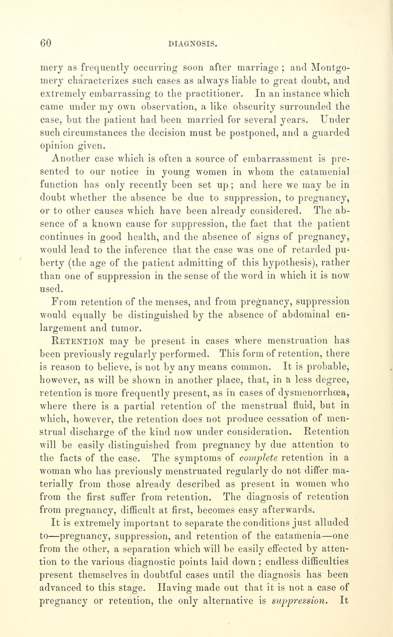 mery as frequently occurring soon after marriage ; and Montgo- mery characterizes such cases as always liable to great doubt, and extremely embarrassing to the practitioner. In an instance which came under my own observation, a like obscurity surrounded the case, but the patient had been married for several years. Under such circumstances the decision must be postponed, and a guarded opinion given. Another case which is often a source of embarrassment is pre- sented to our notice in young women in whom the catamenial function has only recently been set up ; and here we may be in doubt whether the absence be due to suppression, to pregnancy, or to other causes which have been already considered. The ab- sence of a known cause for suppression, the fact that the patient continues in good health, and the absence of signs of pregnancy, would lead to the inference that the case was one of retarded pu- berty (the age of the patient admitting of this hypothesis), rather than one of suppression in the sense of the Avord in which it is noAV used. From retention of the menses, and from pregnancy, suppression would equally be distinguished by the absence of abdominal en- largement and tumor. Retention may be present in cases where menstruation has been previously regularly performed. This form of retention, there is reason to believe, is not by any means common. It is probable, however, as will be shown in another place, that, in & less degree, retention is more frequently present, as in cases of dysmenorrhoea, where there is a partial retention of the menstrual fluid, but in which, however, the retention does not produce cessation of men- strual discharge of the kind now- under consideration. Retention will be easily distinguished from pregnancy by due attention to the facts of the case. The symptoms of complete retention in a woman who has previously menstruated regularly do not differ ma- terially from those already described as present in women who from the first suffer from retention. The diagnosis of retention from pregnancy, difficult at first, becomes easy afterwards. It is extremely important to separate the conditions just alluded to—pregnancy, suppression, and retention of the catamenia—one from the other, a separation which will be easily effected by atten- tion to the various diagnostic points laid down : endless difficulties present themselves in doubtful cases until the diagnosis has been advanced to this stage. Having made out that it is not a case of pregnancy or retention, the only alternative is suppression. It