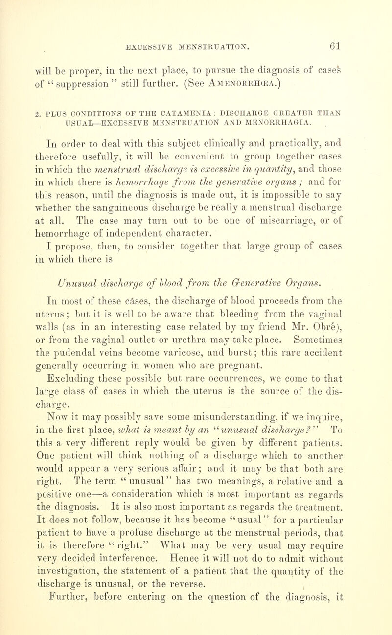 will be proper, in the next place, to pursue the diagnosis of cases of  suppression  still further. (See Amenorrhcea.) 2. PLUS CONDITIONS OF THE CATAMENIA : DISCHARGE GREATER THAN USUAL—EXCESSIVE MENSTRUATION AND MENORRHAGIA. In order to deal with this subject clinically and practically, and therefore usefully, it will be convenient to group together cases in which the menstrual discharge is excessive in quantiti/, and those in which there is hemorrhage from the generative organs ; and for this reason, until the diagnosis is made out, it is impossible to say whether the sanguineous discharge be really a menstrual discharge at all. The case may turn out to be one of miscarriage, or of hemorrhage of independent character. I propose, then, to consider together that large group of cases in which there is Unusual discharge of blood from the Grenerative Organs. In most of these cases, the discharge of blood proceeds from the uterus; but it is well to be aware that bleeding from the vaginal walls (as in an interesting case related by my friend Mr. Obre), or from the vaginal outlet or urethra may take place. Sometimes the pudendal veins become varicose, and burst; this rare accident generally occurring in women who are pregnant. Excluding these possible but rare occurrences, we come to that large class of cases in Avhich the uterus is the source of the dis- chai'ge. Now it may possibly save some misunderstanding, if Ave inquire, in the first place, what is meant hy an ''^unusual discharge? To this a very different reply would be given by different patients. One patient will think nothing of a discharge which to another would appear a very serious affair; and it may be that both are right. The term  unusual has two meanings, a relative and a positive one—a consideration which is most important as regards the diagnosis. It is also most important as regards the treatment. It does not follow, because it has become usual for a particular patient to have a profuse discharge at the menstrual periods, that it is therefore right. What may be very usual may require very decided interference. Hence it will not do to admit without investigation, the statement of a patient that the quantity of the discharge is unusual, or the reverse. Further, before entering on the question of the diagnosis, it