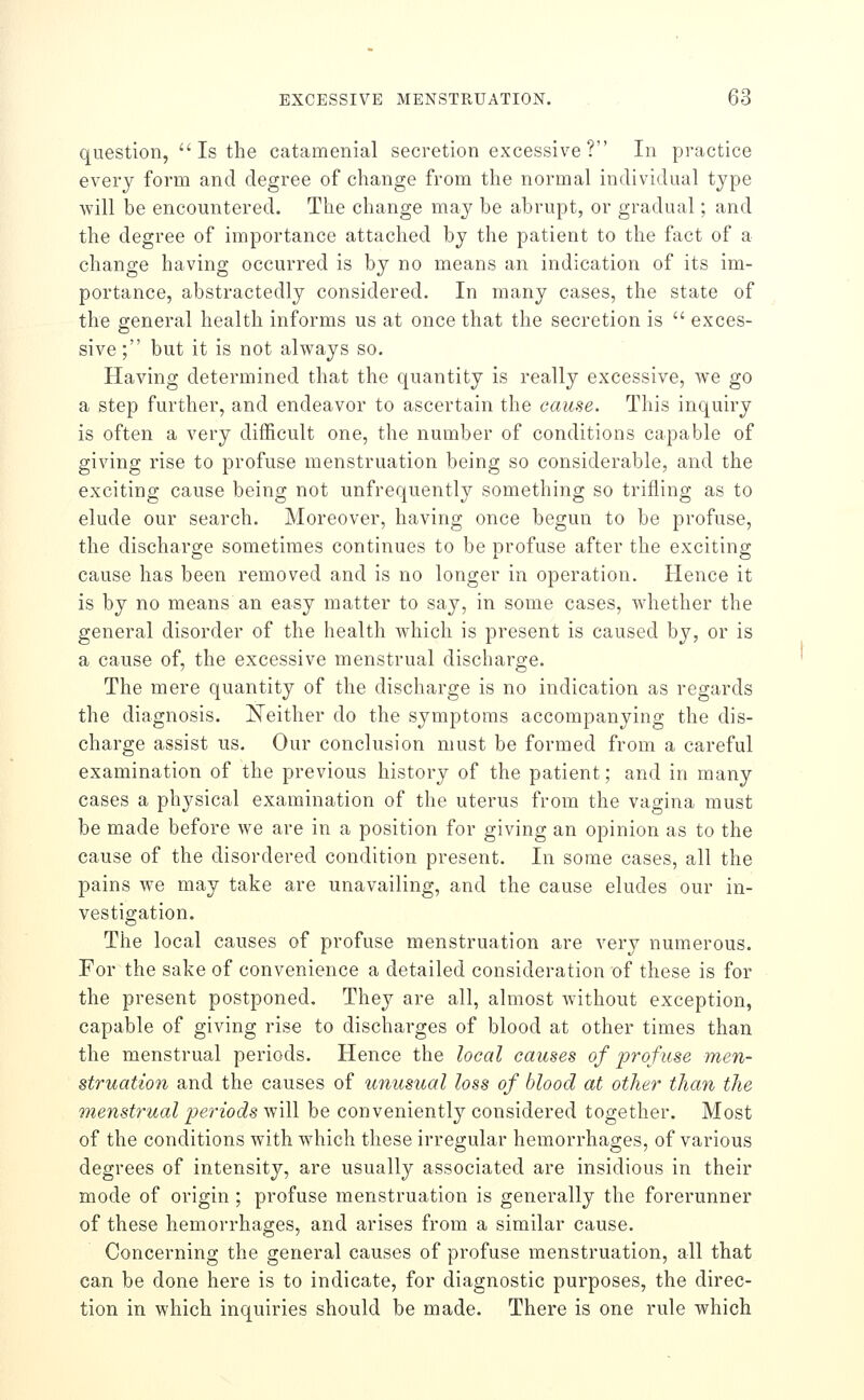 question, Is the catamenial secretion excessive? In practice every form and degree of change from the normal individual type will be encountered. The change may be abrupt, or gradual; and the degree of importance attached by the patient to the fact of a change having occurred is by no means an indication of its im- portance, abstractedly considered. In many cases, the state of the general health informs us at once that the secretion is  exces- sive ; but it is not always so. Having determined that the quantity is really excessive, we go a step further, and endeavor to ascertain the cause. This inquiry is often a very difficult one, the number of conditions capable of giving rise to profuse menstruation being so considerable, and the exciting cause being not unfrequently something so trifling as to elude our search. Moreover, having once begun to be profuse, the discharge sometimes continues to be profuse after the exciting cause has been removed and is no longer in operation. Hence it is by no means an easy matter to say, in some cases, whether the general disorder of the health which is present is caused by, or is a cause of, the excessive menstrual discharge. The mere quantity of the discharge is no indication as regards the diagnosis. Neither do the symptoms accompanying the dis- charge assist us. Our conclusion must be formed from a careful examination of the previous history of the patient; and in many cases a physical examination of the uterus from the vagina must be made before we are in a position for giving an opinion as to the cause of the disordered condition present. In some cases, all the pains we may take are unavailing, and the cause eludes our in- vestigation. The local causes of profuse menstruation are very numerous. For the sake of convenience a detailed consideration of these is for the present postponed. They are all, almost without exception, capable of giving rise to discharges of blood at other times than the menstrual periods. Hence the local causes of profuse men- struation and the causes of unusual loss of blood at other than the menstrual i^eriods \y\\\ be conveniently considered together. Most of the conditions with wdiich these irregular hemorrhages, of various degrees of intensity, are usually associated are insidious in their mode of origin ; profuse menstruation is generally the forerunner of these hemorrhages, and arises from a similar cause. Concerning the general causes of profuse menstruation, all that can be done here is to indicate, for diagnostic purposes, the direc- tion in which inquiries should be made. There is one rule which