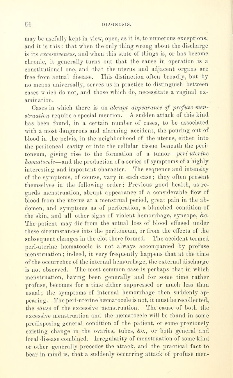 may be usefully kept in view, open, as it is, to numerous exceptions, and it is this : that when the only thing wrong about the discharge is its excessiveness, and Avhen this state of things is, or has become chronic, it generally turns out that the cause in operation is a constitutional one, and that the uterus and adjacent organs are free from actual disease. This distinction often broadly, but by no means universally, serves us in practice to distinguish between cases which do not, and those which do, necessitate a vaginal ex- amination. Cases in which there is an ahruft appearance of profuse men- struation require a special mention. A sudden attack of this kind has been found, in a certain number of cases, to be associated with a most dangerous and alarming accident, the pouring out of blood in the pelvis, in the neighborhood of the uterus, either into the peritoneal cavity or into the cellular tissue beneath the peri- toneum, giving rise to the formation of a tumor—peri-uterine hoi^natocele—and the production of a series of symptoms of a highly interesting and important character. The sequence and intensity of the symptoms, of course, vary in each case ; they often present themselves in the following order: Previous good health, as re- gards menstruation, abrupt appearance of a considerable flow of blood from the uterus at a menstrual period, great pain in the ab- domen, and symptoms as of perforation, a blanched condition of the skin, and all other signs of violent hemorrhage, syncope, &c. The patient may die from the actual loss of blood effused under these circumstances into the peritoneum, or from the effects of the subsequent changes in the clot there formed. The accident termed peri-uterine hsematocele is not always accompanied by profuse menstruation; indeed, it very frequently hapj^ens that at the time of the occurrence of the internal hemorrhage, the external discharge is not observed. The most com.mon case is perhaps that in which menstruation, having been generally and for some time rather profuse, becomes for a time either suppressed or much less than usual; the symptoms of internal hemorrhage then suddenly ap- pearing. The peri-uterine heematocele is not, it must be recollected, the cause of the excessive menstruation. The cause of both the excessive menstruation and the hsematocele will be found in some predisposing general condition of the patient, or some previously existing change in the ovaries, tubes, &c., or both general and local disease combined. Irregularity of menstruation of some kind or other generally precedes the attack, and the practical fact to bear in mind is, that a suddenly occurring attack of profuse men-