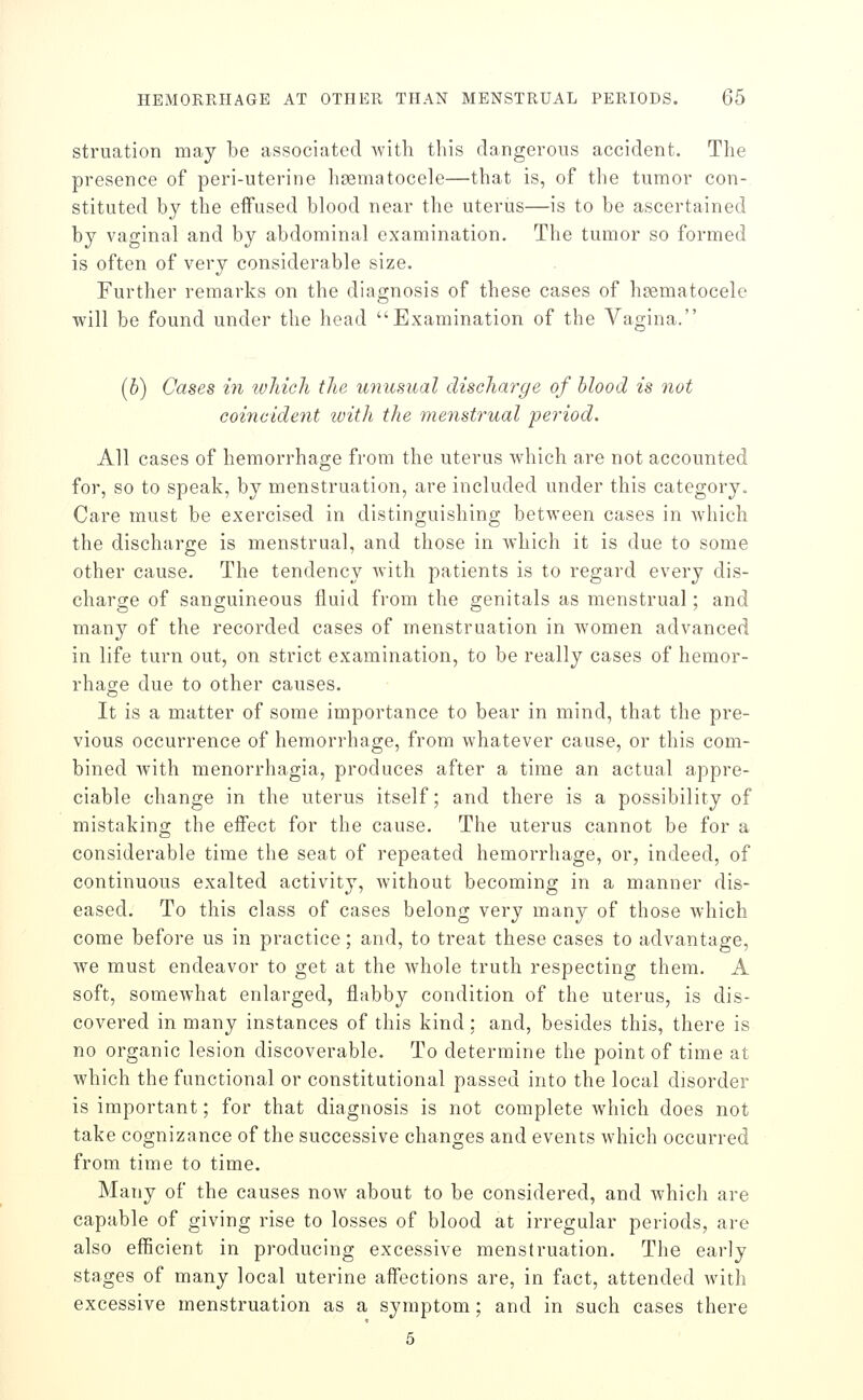 struation may be associated with this dangerous accident. The pi'esence of peri-uterine hsematocele—that is, of the tumor con- stituted by the eifused blood near the uterus—is to be ascertained by vaginal and by abdominal examination. The tumor so formed is often of very considerable size. Further remarks on the diagnosis of these cases of hsematocele will be found under the head Examination of the Vagina. (b) Cases in which the unusual discharge of blood is not coincident ivith the menstrual period. All cases of hemorrhage from the uterus which are not accounted for, so to speak, by menstruation, are included under this category. Care must be exercised in distinguishing between cases in which the discharge is menstrual, and those in which it is due to some other cause. The tendency with patients is to regard every dis- charge of sanguineous fluid from the genitals as menstrual; and many of the recorded cases of menstruation in women advanced in life turn out, on strict examination, to be really cases of hemor- rhage due to other causes. It is a matter of some importance to bear in mind, that the pre- vious occurrence of hemorrhage, from whatever cause, or this com- bined Avith menorrhagia, produces after a time an actual appre- ciable change in the uterus itself; and there is a possibility of mistaking the effect for the cause. The uterus cannot be for a considerable time the seat of repeated hemorrhage, or, indeed, of continuous exalted activity, without becoming in a manner dis- eased. To this class of cases belong very many of those which come before us in practice; and, to treat these cases to advantage, we must endeavor to get at the whole truth respecting them. A soft, somewhat enlarged, flabby condition of the uterus, is dis- covered in many instances of this kind; and, besides this, there is no organic lesion discoverable. To determine the point of time at which the functional or constitutional passed into the local disorder is important; for that diagnosis is not complete which does not take cognizance of the successive changes and events which occurred from time to time. Many of the causes now about to be considered, and which are capable of giving rise to losses of blood at irregular periods, are also efficient in producing excessive menstruation. The early stages of many local uterine affections are, in fact, attended with excessive menstruation as a symptom; and in such cases there 5