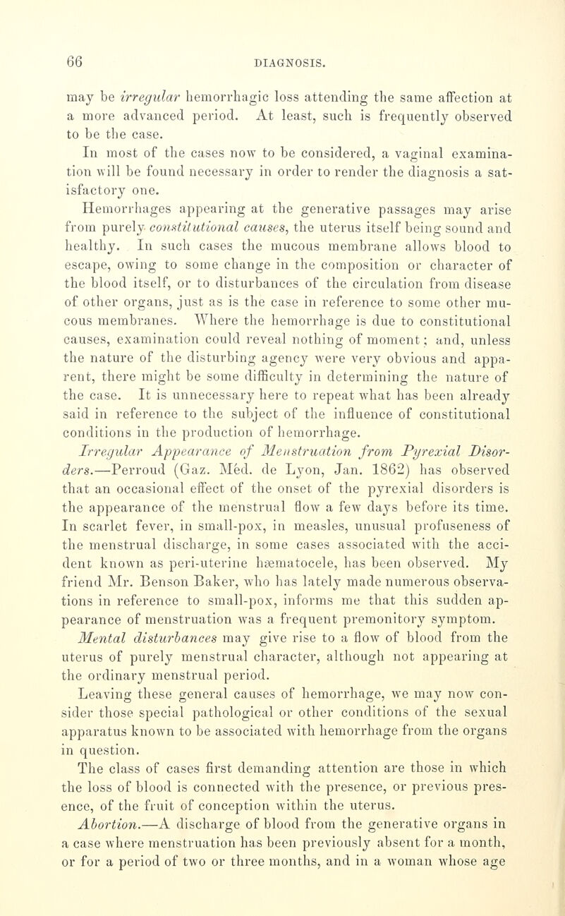 may be irregular hemorrhagic loss attending the same affection at a more advanced period. At least, such is frequently observed to be the case. In most of the cases now to be considered, a vaginal examina- tion will be found necessary in order to render the diagnosis a sat- isfactory one. Hemorrhages appearing at the generative passages may arise from purely constitutional causes, the uterus itself being sound and healthy. In such cases the mucous membrane allows blood to escape, owing to some change in the composition or character of the blood itself, or to disturbances of the circulation from disease of other organs, just as is the case in reference to some other mu- cous membranes. Where the hemorrhage is due to constitutional causes, examination could reveal nothing of moment; and, unless the nature of the disturbing agency were very obvious and appa- rent, there might be some difficulty in determining the nature of the case. It is unnecessary here to repeat what has been already said in reference to the subject of the influence of constitutional conditions in the production of hemorrhage. Irregular Appearance of Menstruation from Pyrexial Disor- ders.—Perroud (Gaz. Med. de Lyon, Jan. 1862) has observed that an occasional effect of the onset of the pyrexial disorders is the appearance of the menstrual flow a few days before its time. In scarlet fever, in small-pox, in measles, unusual profuseness of the menstrual discharge, in some cases associated with the acci- dent known as peri-uterine hsematocele, has been observed. My friend Mr. Benson Baker, who has lately made numerous observa- tions in reference to small-pox, informs me that this sudden ap- pearance of menstruation was a frequent premonitory symptom. Mental disturbances may give rise to a flow of blood from the uterus of purely menstrual character, although not appearing at the ordinary menstrual period. Leaving these general causes of hemorrhage, we may now con- sider those special pathological or other conditions of the sexual apparatus known to be associated with hemorrhage from the organs in question. The class of cases first demanding attention are those in which the loss of blood is connected with the presence, or previous pres- ence, of the fruit of conception within the uterus. Abortion.—A discharge of blood from the generative organs in a case where menstruation has been previously absent for a month, or for a period of two or three months, and in a woman whose age
