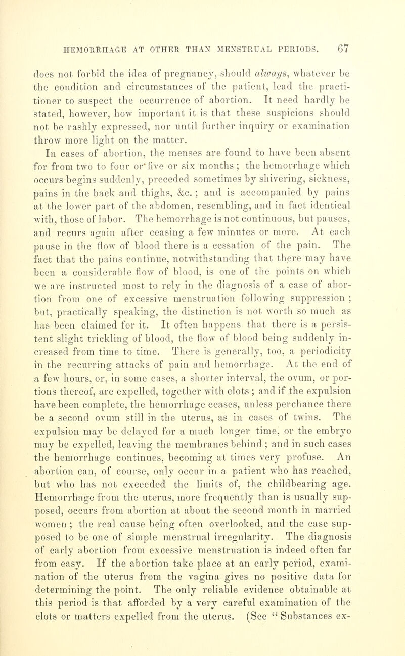 does not forbid the idea of pregnancy, should alivays, whatever be the condition and circumstances of the patient, lead the practi- tioner to suspect the occurrence of abortion. It need hardly be stated, however, how important it is that these suspicions should not be rashly expressed, nor until further inquiry or examination throw more light on the matter. In cases of abortion, the menses are found to have been absent for from two to four or'five or six months ; the hemor-rhage which occurs begins suddenly, preceded sometimes by shivering, sickness, pains in the back and thighs, &c.; and is accompanied by pains at the loAver part of the abdomen, resembling, and in fact identical with, those of labor. The hemorrhage is not continuous, but pauses, and recurs again after ceasing a few minutes or more. At each pause in the flow of blood there is a cessation of the pain. The fact that the pains continue, notwithstanding that there may have been a considerable floAv of blood, is one of the points on which we are instructed most to rely in the diagnosis of a case of abor- tion from one of excessive menstruation following suppression ; but, practically speaking, the distinction is not worth so much as has been claimed for it. It often happens that there is a persis- tent slight trickling of blood, the flow of blood being suddenly in- creased from time to time. There is generally, too, a periodicity in the recurring attacks of pain and hemorrhage. At the end of a few hours, or, in some cases, a shorter interval, the ovum, or por- tions thereof, are expelled, together with clots ; and if the expulsion have been complete, the hemorrhage ceases, unless perchance there be a second ovum still in the uterus, as in cases of twins. The expulsion may be delayed for a much longer time, or the embryo may be expelled, leaving the membranes behind ; and in such cases the hemorrhage continues, becoming at times very profuse. An abortion can, of course, only occur in a patient who has reached, but who has not exceeded the limits of, the childbearing age. Hemorrhage from the uterus, more frequently than is usually sup- posed, occurs from abortion at about the second month in married women ; the real cause being often overlooked, and the case sup- posed to be one of simple menstrual irregularity. The diagnosis of early abortion from excessive menstruation is indeed often far from easy. If the abortion take place at an early period, exami- nation of the uterus from the vagina gives no positive data for determining the point. The only reliable evidence obtainable at this period is that afforded by a very careful examination of the clots or matters expelled from the uterus. (See  Substances ex-