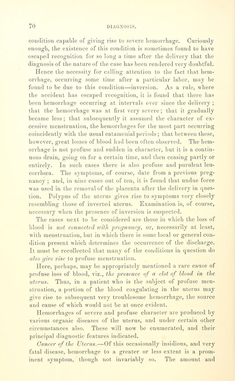condition capable of giving vise to severe hemorrhage. Curiously enough, the existence of this condition is sometimes found to have escaped recognition for so long a time after the delivery that the diagnosis of the nature of the case has been rendered very doubtful. Hence the necessity for calling attention to the fact that hem- orrhage, occurring some time after a particular labor, may be found to be due to this condition—inversion. As a rule, where the accident has escaped recognition, it is found that there has been hemorrhage occurring at intervals ever since the delivery ; that the hemorrhage was at fii'st very severe; that it gradually became less ; that subsequently it assumed the character of ex- cessive menstruation, the hemorrhages for the most part occurring coincidently with the usual cataraenial periods ; that between these, however, great losses of blood had been often observed. The hem- orrhage is not profuse and sudden in character, but it is a contin- uous drain, going on for a certain time, and then ceasing partly or entirely. In such cases there is also profuse and purulent leu- corrhoea. The symptoms, of course, date from a previous preg- nancy ; and, in nine cases out of ten, it is found that undue force was used in the removal of the placenta after the delivery in ques- tion. Polypus of the uterus gives rise to symptoms very closely resembling those of inverted uterus. Examination is, of course, necessary when the presence of inversion is suspected. The cases next to be considered are those in Avhich the loss of blood is not connected with pregnancy, or, necessarily at least, with menstruation, but in which there is some local or general con- dition present which determines the occurrence of the discharge. It must be recollected that many of the conditions in question do also give rise to profuse menstruation. Here, perhaps, may be appropriately mentioned a rare cause of profuse loss of blood, viz., the presence of a clot of blood in the uterus. Thus, in a patient who is the subject of profuse men- struation, a portion of the blood coagulating in the uterus may give rise to subsequent very troublesome hemorrhage, the source and cause of which would not be at once evident. Hemorrhages of severe and profuse character are produced by various organic diseases of the uterus, and under certain other circumstances also. These will now be enumerated, and their principal diagnostic features indicated. Cancer of the Uterus.—Of this occasionally insidious, and very fatal disease, hemorrhage to a greater or less extent is a prom- inent symptom, though not invariably so. The amount and