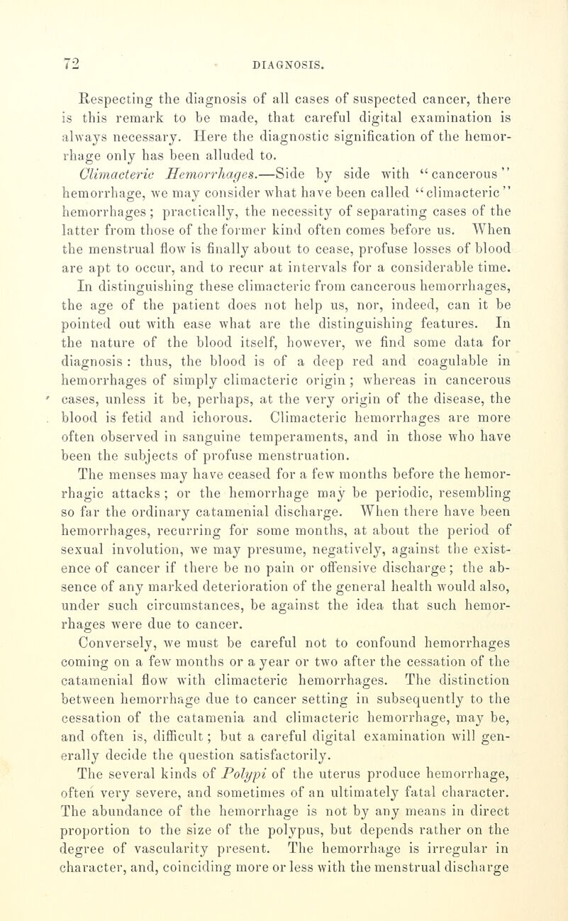 Respecting the diagnosis of all cases of suspected cancer, there is this remark to be made, that careful digital examination is always necessary. Here the diagnostic signification of the hemor- rhage only has been alluded to. Climacteric Hemorrliages.—Side by side with cancerous hemorrhage, we may consider what have been called climacteric  hemorrhages; practically, the necessity of separating cases of the latter from tliose of the former kind often comes before us. When the menstrual flow is finally about to cease, profuse losses of blood are apt to occur, and to recur at intervals for a considerable time. In distincruishino; these climacteric from cancerous hemorrhao-es, the age of the patient does not help us, nor, indeed, can it be pointed out with ease what are the distinguishing features. In the nature of the blood itself, however, we find some data for diagnosis : thus, the blood is of a deep red and coagulable in hemorrhages of simply climacteric origin ; whereas in cancerous cases, unless it be, perhaps, at the very origin of the disease, the blood is fetid and ichorous. Climacteric hemorrhages are more often observed in sanguine temperaments, and in those who have been the subjects of profuse menstruation. The menses may have ceased for a few months before the hemor- rhagic attacks ; or the hemorrhage may be periodic, resembling so far the ordinary catamenial discharge. When there have been hemorrhages, recurring for some months, at about the period of sexual involution, we may presume, negatively, against the exist- ence of cancer if there be no pain or offensive discharge; the ab- sence of any marked deterioration of the general health would also, under such circumstances, be against the idea that such hemor- rhages were due to cancer. Conversely, we must be careful not to confound hemorrhages coming on a few months or a year or two after the cessation of the catamenial flow with climacteric hemorrhages. The distinction between hemorrhage due to cancer setting in subsequently to the cessation of the catamenia and climacteric hemorrhage, may be, and often is, difiicult; but a careful digital examination will gen- erally decide the question satisfactorily. The several kinds of Polypi of the uterus produce hemorrhage, often very severe, and sometimes of an ultimately fatal character. The abundance of the hemorrhage is not by any means in direct proportion to the size of the polypus, but depends rather on the degree of vascularity present. The hemorrhage is irregular in character, and, coinciding more or less with the menstrual discharge