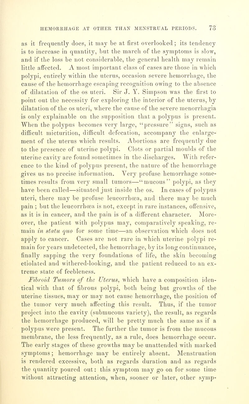 as it frequently does, it may be at first overlooked; its tendency is to increase in quantity, but the inarch of the symptoms is slow, and if the loss be not considerable, the general health may remain little affected. A most important class of cases are those in which polypi, entirely within the uterus, occasion severe hemorrhage, the cause of the hemorrhage escaping recognition owing to the absence of dilatation of the os uteri. Sir J. Y. Simpson was the first to point out the necessity for exploring the interior of the uterus, by dilatation of the os uteri, Avhere the cause of the severe raenorrhagia is only explainable on the supposition that a polypus is present. When the polypus becomes very large, pressure signs, such as difficult micturition, difficult defecation, accompany the enlarge- ment of the uterus which results. Abortions are frequently due to the presence of uterine polypi. Clots or partial moulds of the uterine cavity are found sometimes in the discharges. With refer- ence to the kind of polypus present, the nature of the hemorrhage gives us no precise information. Very profuse hemorrhage some- times results from very small tumors—mucous polypi, as they have been called—situated just inside the os. In cases of polypus uteri, there may be profuse leucorrhoea, and there may be much pain ; but the leucorrhoea is not, except in rare instances, offensive, as it is in cancer, and the pain is of a different character. More- over, the patient with polypus may, comparatively speaking, re- main in statu quo for some time—an observation which does not apply to cancer. Cases are not rare in which uterine polypi re- main for years undetected, the hemorrhage, by its long continuance, finally sapping the very foundations of life, the skin becoming etiolated and withered-looking, and the patient reduced to an ex- treme state of feebleness. Fibroid Tumors of the Uterus, which have a composition iden- tical with that of fibrous polypi, both being but growths of the uterine tissues, may or may not cause hemorrhage, the position of the tumor very much affecting this result. Thus, if the tumor project into the cavity (submucous variety), the result, as regards the hemorrhage produced, will be pretty much the same as if a polypus were present. The further the tumor is from the mucous membrane, the less frequently, as a rule, does hemorrhage occur. The early stages of these growths may be unattended with marked symptoms; hemorrhage may be entirely absent. Menstruation is rendered excessive, both as regards duration and as regards the quantity poured out: this symptom may go on for some time without attracting attention, when, sooner or later, other symp-