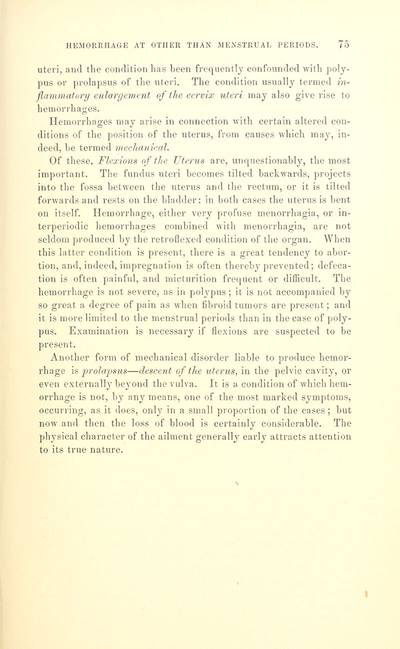 uteri, and the condition lias been frequently confounded with poly- pus or prolapsus of the uteri. The condition usually termed m- flammatory enlargement of the cervix uteri may also give rise to hemorrhages. Hemorrhages may arise in connection with certain altered con- ditions of the position of the uterus, from causes which may, in- deed, be termed mecJtanv'al. Of these, Flexions of tlie Uterus are, unquestionably, the most important. The fundus uteri becomes tilted backwards, projects into the fossa between the uterus and the rectum, or it is tilted forwards and rests on the bladder: in both cases the uterus is bent on itself. Hemorrhage, either very profuse menorrhagia, or in- terperiodic hemorrhages combined with menorrhagia, are not seldom produced by the retroflexed condition of the organ. When this latter condition is present, there is a great tendency to abor- tion, and, indeed, impregnation is often thereby prevented; defeca- tion is often painful, and micturition frequent or difincult. The hemorrhage is not severe, as in polypus; it is not accompanied by so great a degree of pain as when fibroid tumors are present; and it is more limited to the menstrual periods than in the case of poly- pus. Examination is necessary if flexions are suspected to be present. Another form of mechanical disorder liable to produce hemor- rhage is prolapsus—descent of the uterus, in the pelvic cavity, or even externally beyond the vulva. It is a condition of which hem- orrhage is not, by any means, one of the most marked symptoms, occurring, as it does, only in a small proportion of the cases ; but now and then the loss of blood is certainly considerable. The physical character of the ailment generally early attracts attention to its true nature.