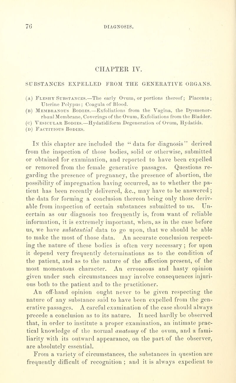 CHAPTER IV. SUBSTANCES EXPELLED FROM THE GENERATIVE ORGANS. (a) Fleshy Substances.—The early Ovum, or portions thereof; Placenta; Uterine Polypus; Coagula of Blood. (b) Membranous Bodies.—Exfoliations from the Vagina, the Dysmenor- rhceal Membrane, Coverings of the Ovum, Exfoliations from the Bladder. (c) Vesicular Bodies.—Hydatidiform Degeneration of Ovum, Hydatids. (d) Factitious Bodies. In this chapter are included the  data for diagnosis derived from the inspection of those bodies, solid or otherwise, submitted or obtained for examination, and reported to have been expelled or removed from the female generative passages. Questions re- garding the presence of pregnancy, the presence of abortion, the possibility of impregnation having occurred, as to whether the pa- tient has been recently delivered, &c., may have to be answered ; the data for forming a conclusion thereon being only those deriv- able from inspection of certain substances submitted to us. Un- certain as our diagnosis too frequently is, from want of reliable information, it is extremely important, when, as in the case before us, we have substantial data to go upon, that we should be able to make the most of those data. An accurate conclusion respect- ing the nature of these bodies is often very necessary ; for upon it depend very frequently determinations as to the condition of the patient, and as to the nature of the affection present, of the most momentous character. An erroneous and hasty opinion given under such circumstances may involve consequences injuri- ous both to the patient and to the practitioner. An off'-hand opinion ought never to be given respecting the nature of any substance said to have been expelled from the gen- erative passages. A careful examination of the case should always precede a conclusion as to its nature. It need hardly be observed that, in order to institute a proper examination, an intimate prac- tical knowledge of the normal anatomy of the ovum, and a fami- liarity with its outward appearance, on the part of the observer, are absolutely essential. From a variety of circumstances, the substances in question are frequently difficult of recognition ; and it is always expedient to