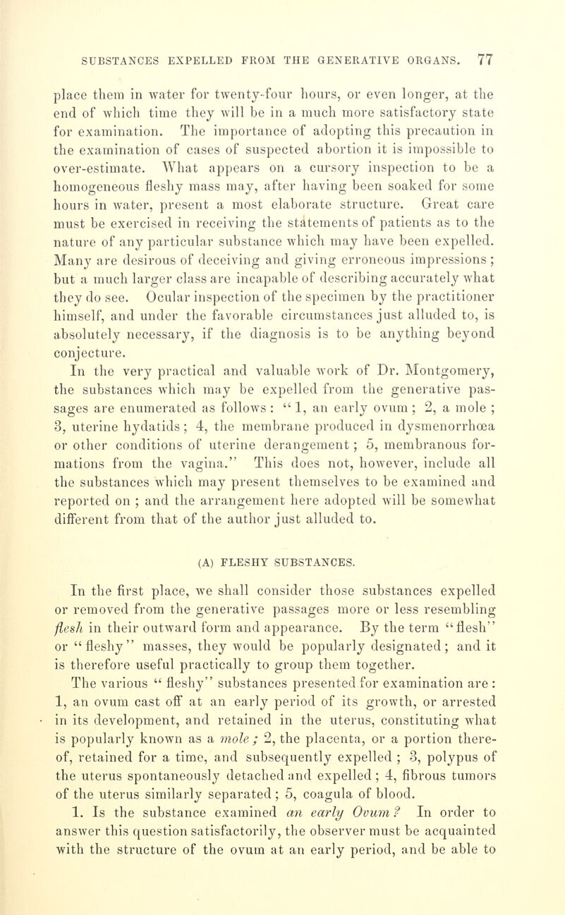 place them in water for twenty-four hours, or even longer, at the end of which time they will be in a much more satisfactory state for examination. The importance of adopting this precaution in the examination of cases of suspected abortion it is impossible to over-estimate. What appears on a cursory inspection to be a homogeneous fleshy mass may, after having been soaked for some hours in water, present a most elaborate structure. Great care must be exercised in receiving the statements of patients as to the nature of any particular substance which may have been expelled. Many are desirous of deceiving and giving erroneous impressions ; but a much larger class are incapable of describing accurately what they do see. Ocular inspection of the specimen by the practitioner himself, and under the favorable circumstances just alluded to, is absolutely necessary, if the diagnosis is to be anything beyond conjecture. In the very practical and valuable work of Dr. Montgomery, the substances which may be expelled from the generative pas- sages are enumerated as follows :  1, an early ovum; 2, a mole ; 3, uterine hydatids ; 4, the membrane produced in dysmenorrhoea or other conditions of uterine derangement; 5, membranous for- mations from the vagina. This does not, however, include all the substances which may present themselves to be examined and reported on ; and the arrangement here adopted will be somewhat different from that of the author just alluded to. (A) FLESHY SUBSTANCES. In the first place, we shall consider those substances expelled or removed from the generative passages more or less resembling flesh in their outward form and appearance. By the term flesh or fleshy masses, they would be popularly designated; and it is therefore useful practically to group them together. The various  fleshy substances presented for examination are : 1, an ovum cast off at an early period of its growth, or arrested in its development, and retained in the uterus, constituting what is popularly known as a 7nole ; 2, the placenta, or a portion there- of, retained for a time, and subsequently expelled ; 3, polypus of the uterus spontaneously detached and expelled; 4, fibrous tumors of the uterus similarly separated; 5, coagula of blood. 1. Is the substance examined a7i early Ovum ? In order to answer this question satisfactorily, the observer must be acquainted with the structure of the ovum at an early period, and be able to