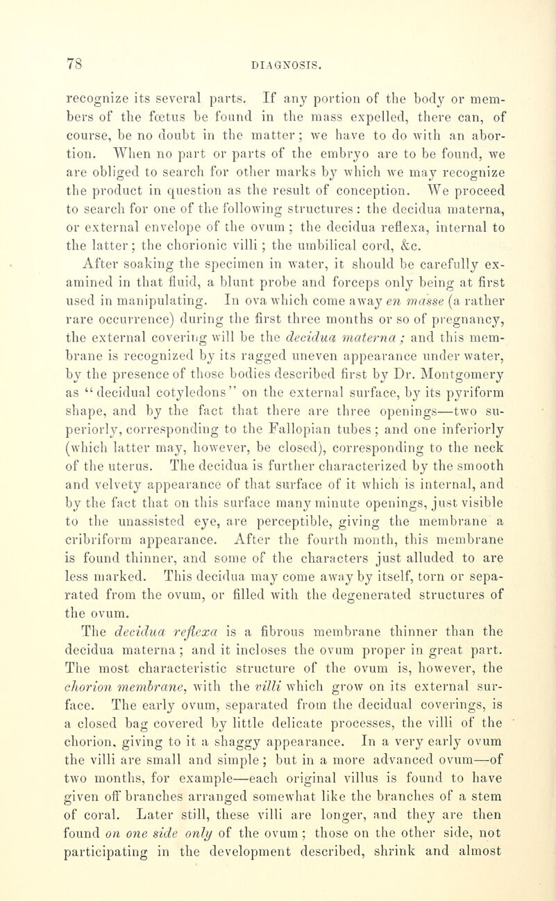 recognize its several parts. If any portion of the body or mem- bers of ttie foetus be found in the mass expelled, there can, of course, be no doubt in the matter; we have to do with an abor- tion. When no part or parts of the embryo are to be found, we are obliged to search for other marks by which we may recognize the product in question as the result of conception. We proceed to search for one of the following structures : the decidua niaterna, or external envelope of the ovum ; the decidua reflexa, internal to the latter; the chorionic villi; the umbilical cord, &c. After soaking the specimen in water, it should be carefully ex- amined in that fluid, a blunt probe and forceps only being at first used in manipulating. In ova which come away en masse (a rather rare occurrence) during the first three months or so of pregnancy, the external covering will be the decidua matey^na ; and this mem- brane is recognized by its ragged uneven appearance underwater, by the presence of those bodies described first by Dr. Montgomery as decidual cotyledons on the external surface, by its pyriform shape, and by the fact that there are three openings—two su- periorly, corresponding to the Fallopian tubes; and one inferiorly (which latter may, however, be closed), corresponding to the neck of the uterus. The decidua is further characterized by the smooth and velvety appearance of that surface of it which is internal, and by the fact that on this surface many minute openings, just visible to the unassisted eye, are perceptible, giving the membrane a cribriform appearance. After the fourth month, this membrane is found thinner, and some of the characters just alluded to are less marked. This decidua may come away by itself, torn or sepa- rated from the ovum, or filled with the degenerated structures of the ovum. The decidua refiexa is a fibrous membrane thinner than the decidua materna; and it incloses the ovum proper in great part. The most characteristic structure of the ovum is, however, the chorion membrane, Avith the znlli Avhich grow on its external sur- face. The early ovum, separated from the decidual coverings, is a closed bag covered by little delicate processes, the villi of the chorion, giving to it a shaggy appearance. In a very early ovum the villi are small and simple ; but in a more advanced ovum—of two months, for example—each original villus is found to have given off branches arranged somewliat like the branches of a stem of coral. Later still, these villi are longer, and they are then found on one side only of the ovum ; those on the other side, not participating in the development described, shrink and almost