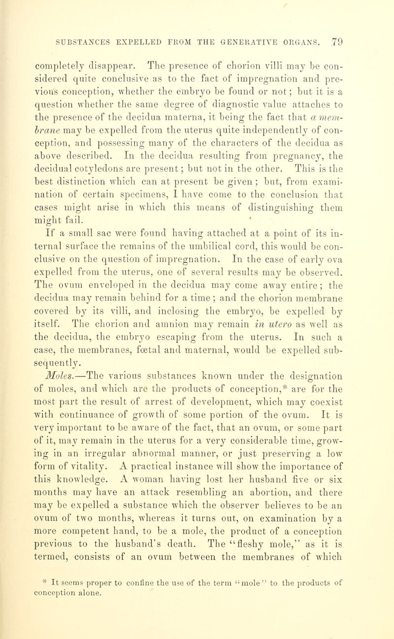 complete]y disappear. The presence of chorion villi may be con- sidered quite conclusive as to the fact of impregnation and pre- vious conception, whether the embryo be found or not; but it is a question whether the same degree of diagnostic value attaches to the presence of the decidua materna, it being the fact that a mem- brane may be expelled from the uterus quite independently of con- ception, and possessing many of the characters of the decidua as above described. In the decidua resulting from pregnancy, the decidual cotyledons are present; but not in the other. This is the best distinction which can at present be given ; but, from exami- nation of certain specimens, 1 have come to the conclusion that cases might arise in which this means of distinguishing them might fail. If a small sac were found having attached at a point of its in- ternal surface the remains of the umbilical cord, this would be con- clusive on the question of impregnation. In the case of early ova expelled from the uterus, one of several results may be observed. The ovum enveloped in the decidua may come away entire; the decidua may remain behind for a time ; and the chorion membrane covered by its villi, and inclosing the embryo, be expelled by itself. The chorion and amnion may remain in utero as well as the decidua, the embryo escaping from the uterus. In such a case, the membranes, foetal and maternal, would be expelled sub- sequently. Moles.—The various substances known under the designation of moles, and which are the products of conception,* are for the most part the result of arrest of development, which may coexist with continuance of growth of some portion of the ovum. It is very important to be aware of the fact, that an ovum, or some part of it, may remain in the uterus for a very considerable time, grow- ing in an irregular abnormal manner, or just preserving a low form of vitality. A practical instance will show the importance of this knowledge. A woman having lost her husband five or six months may have an attack resembling an abortion, and there may be expelled a substance which the observer believes to be an ovum of two months, whereas it turns out, on examination by a more competent hand, to be a mole, the product of a conception previous to the husband's death. The fleshy mole, as it is termed, consists of an ovum between the membranes of which * It seems proper to confine tTie use of the term mole  to the products of conception alone.