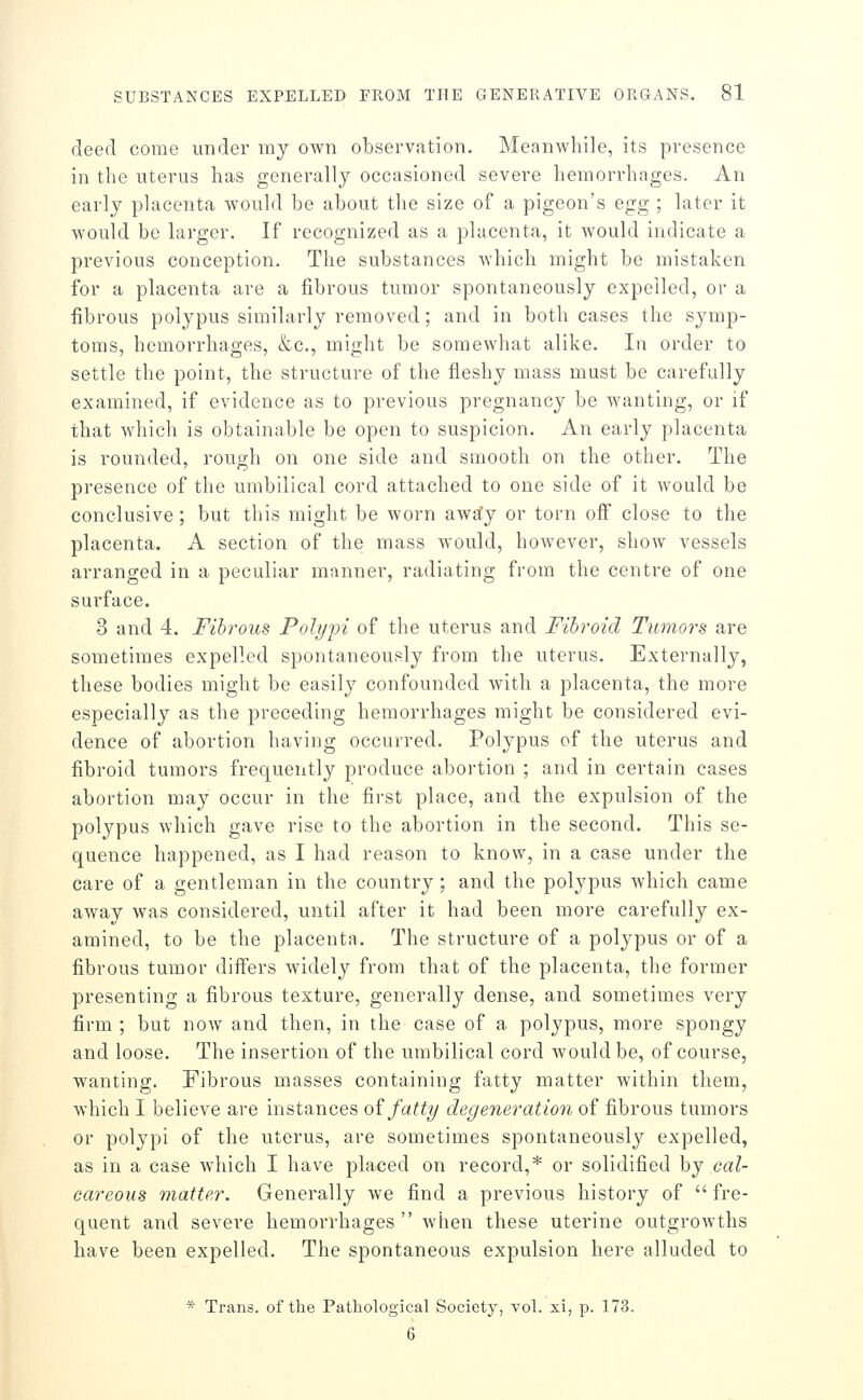 deed come under my own observation. Meanwhile, its presence in the uterus has generally occasioned severe hemorrhages. An early placenta would be about the size of a pigeon's egg ; later it would be larger. If recognized as a placenta, it Avould indicate a previous conception. The substances Avhich might be mistaken for a placenta are a fibrous tumor spontaneously expelled, or a fibrous polypus similarly removed ; and in both cases the symp- toms, hemorrhages, &c., might be somewhat alike. In order to settle the point, the structure of the fleshy mass must be carefully examined, if evidence as to previous pregnancy be wanting, or if that which is obtainable be open to suspicion. An early placenta is rounded, rough on one side and smooth on the other. The presence of the umbilical cord attached to one side of it would be conclusive; but this might be worn awa'y or torn off close to the placenta. A section of the mass would, however, show vessels arranged in a peculiar manner, radiating from the centre of one surface. 3 and 4. Fibrous Polypi of the uterus and Fibroid Tumors are sometimes expelled spontaneously from the uterus. Externally, these bodies might be easily confounded with a placenta, the more especially as the preceding hemorrhages might be considered evi- dence of abortion having occurred. Polypus of the uterus and fibroid tumors frequently produce abortion ; and in certain cases abortion may occur in the first place, and the expulsion of the polypus which gave rise to the abortion in the second. This se- quence happened, as I had reason to know, in a case under the care of a gentleman in the country; and the polypus which came away was considered, until after it had been more carefully ex- amined, to be the placenta. The structure of a polypus or of a fibrous tumor differs widely from that of the placenta, the former presenting a fibrous texture, generally dense, and sometimes very firm ; but now and then, in the case of a polypus, more spongy and loose. The insertion of the umbilical cord would be, of course, wanting. Fibrous masses containing fatty matter within them, which I believe are instances o^ fatty degeneration of fibrous tumors or polypi of the uterus, are sometimes spontaneously expelled, as in a case which I have placed on record,* or solidified hj cal- careous matter. Generally we find a previous history of fre- quent and severe hemorrhages when these uterine outgrowths have been expelled. The spontaneous expulsion here alluded to * Trans, of the Pathological Society, vol. xi, p. 173. 6