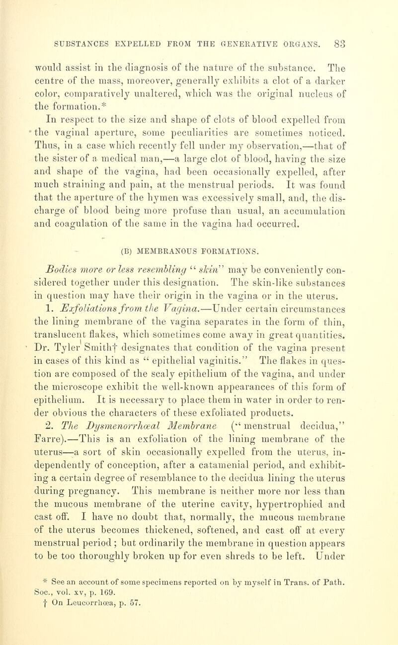 would assist in the diagnosis of the nature of the substance. The centre of the mass, moreover, generally exhibits a clot of a darker color, comparatively unaltered, Avhich was the original nucleus of the formation.* In respect to the size and shape of clots of blood expelled from the vaginal aperture, some peculiarities are sometimes noticed. Thus, in a case which recently fell under m}^ observation,—that of the sister of a medical man,—a large clot of blood, having the size and shape of the vagina, had been occasionally expelled, after much straining and pain, at the menstrual periods. It was found that the aperture of the hymen was excessively small, and, the dis- charge of blood being more profuse than usual, an accumulation and coagulation of the same in the vagina had occurred. (B) MEMBRANOUS FORMATIONS. Bodies more or less resembling  skin' may be conveniently con- sidered together under this designation. The skin-like substances in question may have their origin in the vagina or in the uterus. 1. Exfoliations from the Vagina.—Under certain circumstances the lining membrane of the vagina separates in the form of thin, translucent flakes, which sometimes come away in great quantities. Dr. Tyler Smithf designates that condition of the vagina present in cases of this kind as  epithelial vaginitis. The flakes in ques- tion are composed of the scaly epithelium of the vagina, and under the microscope exhibit the well-known appearances of this form of epithelium. It is necessary to place them in water in order to ren- der obvious the characters of these exfoliated products. 2. The Dysmenorrhoeal 31emhrane (' menstrual decidua, Farre).—This is an exfoliation of the lining membrane of the uterus—a sort of skin occasionally expelled from the uterus, in- dependently of conception, after a catamenial period, and exhibit- ing a certain degree of resemblance to the decidua lining the uterus during pregnancy. This membrane is neither more nor less than the mucous membrane of the uterine cavity, hypertrophied and cast off. I have no doubt that, normally, the mucous membrane of the uterus becomes thickened, softened, and cast off at every menstrual period ; but ordinarily the membrane in question appears to be too thoroughly broken up for even shreds to be left. Under * See an account of some specimens reported on by myself in Trans, of Path. Soc, vol. XV, p. 169. f On Leucorrhoea, p. 57.