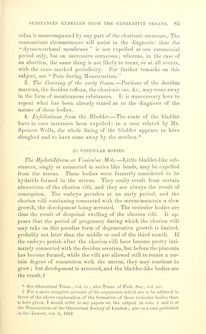 cidua is unaccompanied by any part of the chorionic structure. The concomitant circumstances will assist in the diagnosis: thus the  dysmenorrhoeal membrane is not expelled atone catamenial period only, but on successive occasions ; whereas, in the case of an abortion, the same thing is not likely to recur,'or at all events, with the same marked periodicity. For further remarks on this subject, see Pain during Menstruation. 3. Tlte Covering of the early Ovum.—Portions of the decidua materna, the decidua reflexa, the chorionic sac, &c., may come aw%ay in the form of membranous substances. It is unnecessary here to repeat Avhat has been already stated as to the diagnosis of the nature of these bodies. 4. Exfoliations from the Bladder.—The coats of the bladder have in rare instances been expelled : in a case related by Mr. Spencer Wells, the whole lining of the bladder appears to have sloughed and to have come away by the urethra.* (0) VESICULAR BODIES. The Hydatidiform or Vesicular 3Iole.—Little bladder-like sub- stances, singly or connected in series like beads, may be expelled from the uterus. These bodies were formerly considered to be hydatids formed in the uterus. They really result from certain alterations of the chorion villi, and they are always the result of conception. The embryo perishes at an early period, and the chorion villi continuing connected with the uterus maintain a slow growth, the development being arrested. The vesicular bodies are thus the result of dropsical swelling of the chorion villi. It ap- pears that the period of pregnancy during which the chorion villi may take on this peculiar form of degenerative growth is limited, probably not later than the middle or end of the third month. If the embryo perish after the chorion villi have become pretty inti- mately connected with the decidua serotina, but before the placenta has become formed, while the villi are allowed still to retain a cer- tain degree of connection with the uterus, they may continue to grow ; but development is arrested, and the bladder-like bodies are the result.f * See Obstetrical Trans., vol. iv ; also Trans, of Path. Soc, vol. xv. f For a more complete account of the arguments which are to be adduced in favor of the above explanation of the formation of these vesicular bodies than is here given, I would refer to my papers on the subject in vols, i and ii of the Transactions of the Obstetrical Society of London ; also to a case published in the Lancet, vol. ii, 1862.