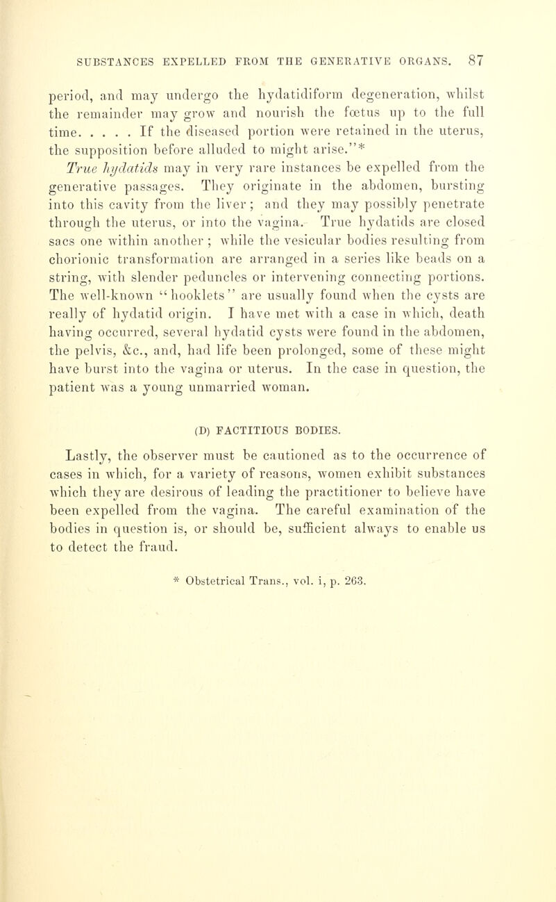 period, and may undergo the hydatidiform degeneration, Avhilst the remainder may grow and nourish the foetus up to the full time If the diseased portion were retained in the uterus, the supposition before alluded to might arise.* True hydatids may in very rare instances be expelled from the generative passages. They originate in the abdomen, bursting into this cavity from the liver ; and they may possibly penetrate through the uterus, or into the vagina. True hydatids are closed sacs one within another ; while the vesicular bodies resulting from chorionic transformation are arranged in a series like beads on a string, with slender peduncles or intervening connecting portions. The well-known booklets are usually found when the cysts are really of hydatid origin. I have met with a case in which, death having occurred, several hydatid cysts were found in the abdomen, the pelvis, &c., and, had life been prolonged, some of these might have burst into the vagina or uterus. In the case in question, the patient was a young unmarried woman. (D) FACTITIOUS BODIES. Lastly, the observer must be cautioned as to the occurrence of cases in which, for a variety of reasons, Avomen exhibit substances which they are desirous of leading the practitioner to believe have been expelled from the vagina. The careful examination of the bodies in question is, or should be, sufficient always to enable us to detect the fraud.
