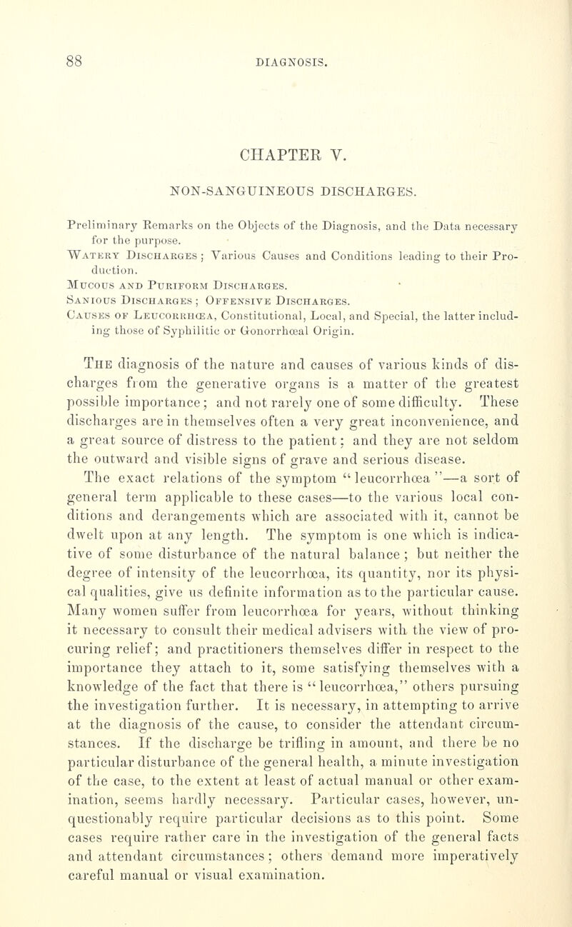 CHAPTER V. NON-SANGUINEOUS DISCHAEGES. Preliminary Eemarks on the Objects of the Diagnosis, and the Data necessary for the purpose. Watery Discharges ; Various Causes and Conditions leading to their Pro- duction. Mucous AND PURIFORM DISCHARGES. Sanious Discharges; Offensive Discharges. Causes of Leucorrhcea, Constitutional, Local, and Special, the latter includ- ing those of Syphilitic or Gonorrhceal Origin. The diagnosis of the nature and causes of various kinds of dis- charges from the generative organs is a matter of the greatest possible importance; and not rarely one of some difficulty. These discharges are in themselves often a very great inconvenience, and a great source of distress to the patient: and they are not seldom the outward and visible signs of grave and serious disease. The exact relations of the symptom leucorrhosa —a sort of general term applicable to these cases—to the various local con- ditions and derangements which are associated with it, cannot be dwelt upon at any length. The symptom is one which is indica- tive of some disturbance of the natural balance ; but neither the degree of intensity of the leucorrhoca, its quantity, nor its physi- cal qualities, give us definite information as to the particular cause. Many women sulfer from leucorrhoea for years, without thinking it necessary to consult their medical advisers with the view of pro- curing relief; and practitioners themselves differ in respect to the importance they attach to it, some satisfying themselves with a knowledge of the fact that there is leucorrhoea, others pursuing the investigation further. It is necessary, in attempting to arrive at the diagnosis of the cause, to consider the attendant circum- stances. If the discharge be trifling in amount, and there be no particular disturbance of the general health, a minute investigation of the case, to the extent at least of actual manual or other exam- ination, seen:is hardly necessary. Particular cases, however, un- questionably require particular decisions as to this point. Some cases require rather care in the investigation of the general facts and attendant circumstances; others demand more imperatively careful manual or visual examination.