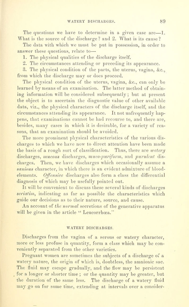 The questions we have to determine in a given case are—1. What is the source of the discharge ? and 2. What is its cause ? The data with which we must be put in possession, in order to answer these questions, relate to— 1. The physical qualities of the discharge itself. 2. The circumstances attending or preceding its appearance. 3. The physical condition of the parts, the uterus, vagina, &c., from which the discharge may or does proceed. The physical condition of the uterus, vagina, &c., can only be learned by means of an examination. The latter method of obtain- ing information will be considered subsequently ; but at present the object is to ascertain the diagnostic value of other available data, viz., the physical characters of the discharge itself, and the circumstances attending its appearance. It not unfrequently hap- pens, that examinations cannot be had recourse to, and there are, besides, many cases in which it is desirable, for a variety of rea- sons, that an examination should be avoided. The more prominent physical characteristics of the various dis- charges to which Ave have now to direct attention have been made the basis of a rough sort of classification. Thus, there are watery discharges, mucous discharges, muco-puriform, and purulent dis- charges. Then, we have discharges which occasionally assume a sanious character, in which there is an evident admixture of blood- elements. Offensive discharges also form a class the differential diagnosis of which may be usefully pointed out. It will be convenient to discuss these several kinds of discharges seriatiin, indicating as far as possible the characteristics which guide our decisions as to their nature, source, and cause. An account of tJie normal secretions of the generative apparatus will be given in the article  Leucorrhoea. WATERY DISCHARGES. Discharges from the vagina of a serous or watery character, more or less profuse in quantity, form a class which may be con- veniently separated from the other varieties. Pregnant women are sometimes the subjects of a discharge of a watery nature, the origin of which is, doubtless, the amnionic sac. The fluid may escape gradually, and the flow may be persistent for a longer or shorter time ; or the quantity may be greater, but the duration of the same less. The discharge of a watery fluid may go on for some time, extending at intervals over a consider-