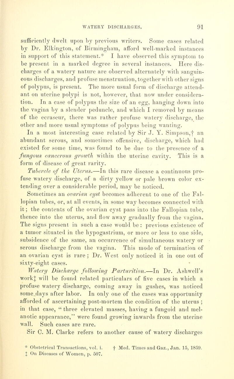 sufficiently dwelt upon by previous writers. Some cases related by Dr. Elkington, of Birmingham, afford well-marked instances in support of this statement.* I have observed this symptom to be present in a marked degree in several instances. Here dis- charges of a watery nature are observed alternately with sanguin- eous discharges, and profuse menstruation, together with other signs of polypus, is present. The more usual form of discharge attend- ant on uterine polypi is not, however, that now under considera- tion. In a case of polypus the size of an egg, hanging down into the vagina by a slender peduncle, and which I removed by means of the ecraseur, there was rather profuse watery discharge, the other and more usual symptoms of polypus being wanting. In a most interesting case related by Sir J. Y. Simpson,f an abundant serous, and sometimes offensive, discharge, which had existed for some time, was found to be due to the presence of a fungous cancerous growth within the uterine cavity. This is a form of disease of great rarity. Tubercle of the Uterus.—In this rare disease a continuous pro- fuse watery discharge, of a dirty yellow or pale brown color ex- tending over a considerable period, may be noticed. Sometimes an ovarian cyst becomes adherent to one of the Fal- lopian tubes, or, at all events, in some way becomes connected with it; the contents of the ovarian cyst pass into the Fallopian tube, thence into the uterus, and flow away gradually from the vagina. The signs present in such a case would be: previous existence of a tumor situated in the hypogastrium, or more or less to one side, subsidence of the same, an occurrence of simultaneous watery or serous discharge from the vagina. This mode of termination of an ovarian cyst is rare ; Dr. West only noticed it in one out of sixty-eight cases. Watery Discharge foUowing Parturition.—In Dr. Ashwell's workj will be found related particulars of five cases in which a profuse watery discharge, coming away in gushes, was noticed sorae^days after labor. In only one of the cases was opportunity afforded of ascertaining post-mortem the condition of the uterus ; in that case,  three elevated masses, having a fungoid and mel- anotic appearance, were found growing inwards from the uterine wall. Such cases are rare. Sir C. M. Clarke refers to another cause of watery discharges * Obstetrical Transactions, vol. i. f Med. Times and Gaz., Jan. 15, 1859. X On Diseases of Women, p. 507.
