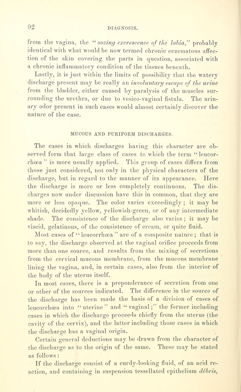 from the vagina, the '■^ oozing excrescence of the /aJm, probably identical with what would be now termed chronic eczematous aflfec- tion of the skin covering the parts in question, associated with a chronic inflammatory condition of the tissues beneath. Lastly, it is just within the limits of possibility that the watery discharge present may be really an involuntary escape of the urine from the bladder, either caused by paralysis of the muscles sur- rounding the urethra, or due to vesico-vaginal fistula. The urin- ary odor present in such cases would almost certainly discover the nature of the case. MUCOUS AND PURIFORM DISCHARGES. The cases in which discharges having this character are ob- served form that large class of cases to which the term leucor- rhoea  is more usually applied. This group of cases diflers from those just considered, not only in the physical characters of the discharge, but in regard to the manner of its appearance. Here the discharge is more or less completely continuous. The dis- charges now under discussion have this in common, that they are more or less opaque. The color varies exceedingly ; it may be whitish, decidedly yellow, yellowish-green, or of any intermediate shade. The consistence of the discharge also varies ; it may be viscid, gelatinous, of the consistence of cream, or quite fluid. Most cases of  leucorrhoea  are of a composite nature ; that is to say, the discharge observed at the vaginal orifice proceeds from more than one source, and results from the mixing of secretions from the cervical mucous membrane, from the mucous membrane linino- the vagina, and, in certain cases, also from the interior of the body of the uterus itself. In most cases, there is a preponderance of secretion from one or other of the sources indicated. The difference in the source of the discharge has been made the basis of a division of cases of leucorrhoea into uterine and vaginal; the former including cases in which the discharge proceeds chiefly from the uterus (the cavity of the cervix), and the latter including those cases in which the discharge has a vaginal origin. Certain general deductions may be drawn from the character of the discharge as to the origin of the same. These may be stated as follows: If the discharge consist of a curdy-looking fluid, of an acid re- action, and containing in suspension tessellated epithelium debris,