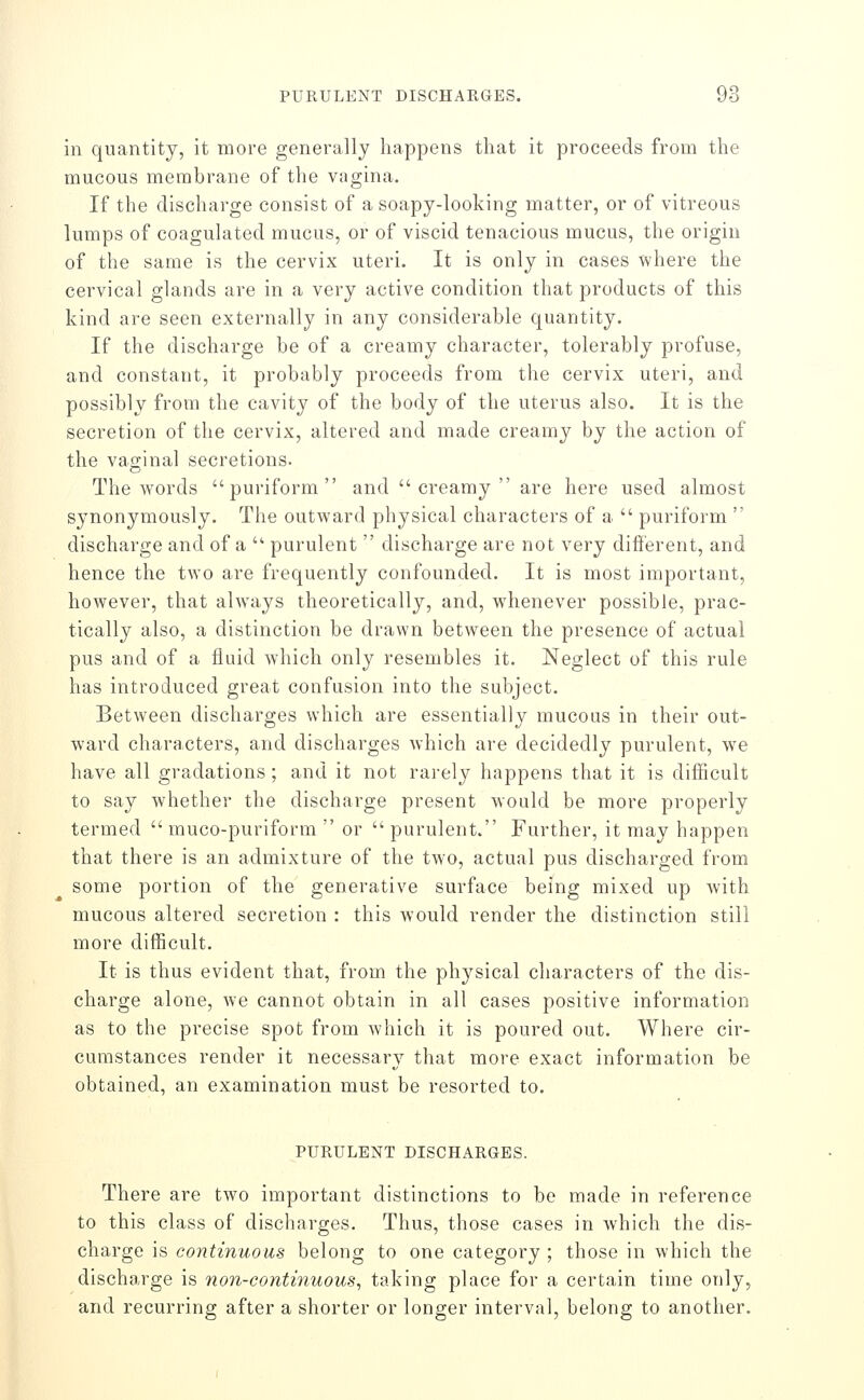 in quantity, it more generally happens that it proceeds from the mucous membrane of the vagina. If the discharge consist of a soapy-looking matter, or of vitreous lumps of coagulated mucus, or of viscid tenacious mucus, the origin of the same is the cervix uteri. It is only in cases where the cervical glands are in a very active condition that products of this kind are seen externally in any considerable quantity. If the discharge be of a creamy character, tolerably profuse, and constant, it probably proceeds from the cervix uteri, and possibly from the cavity of the body of the uterus also. It is the secretion of the cervix, altered and made creamy by the action of the vaginal secretions. The words puriform and  creamy  are here used almost synonymously. The outward physical characters of a  puriform  discharge and of a  purulent  discharge are not very dift'erent, and hence the two are frequently confounded. It is most important, however, that always theoretically, and, whenever possible, prac- tically also, a distinction be drawn between the presence of actual pus and of a fluid which only resembles it. Neglect of this rule has introduced great confusion into the subject. Between discharges which are essentially mucous in their out- ward characters, and discharges which are decidedly purulent, we have all gradations ; and it not rarely happens that it is difficult to say whether the discharge present would be more properly termed  muco-puriform  or  purulent. Further, it may happen that there is an admixture of the two, actual pus discharged from some portion of the generative surface being mixed up with mucous altered secretion : this would render the distinction still more difficult. It is thus evident that, from the physical characters of the dis- charge alone, we cannot obtain in all cases positive information as to the precise spot from which it is poured out. Where cir- cumstances render it necessary that more exact information be obtained, an examination must be resorted to, PURULENT DISCHARGES. There are two important distinctions to be made in reference to this class of discharges. Thus, those cases in which the dis- charge is continuous belong to one category ; those in which the discharge is non-continuous, taking place for a certain time only, and recurring after a shorter or longer interval, belong to another.