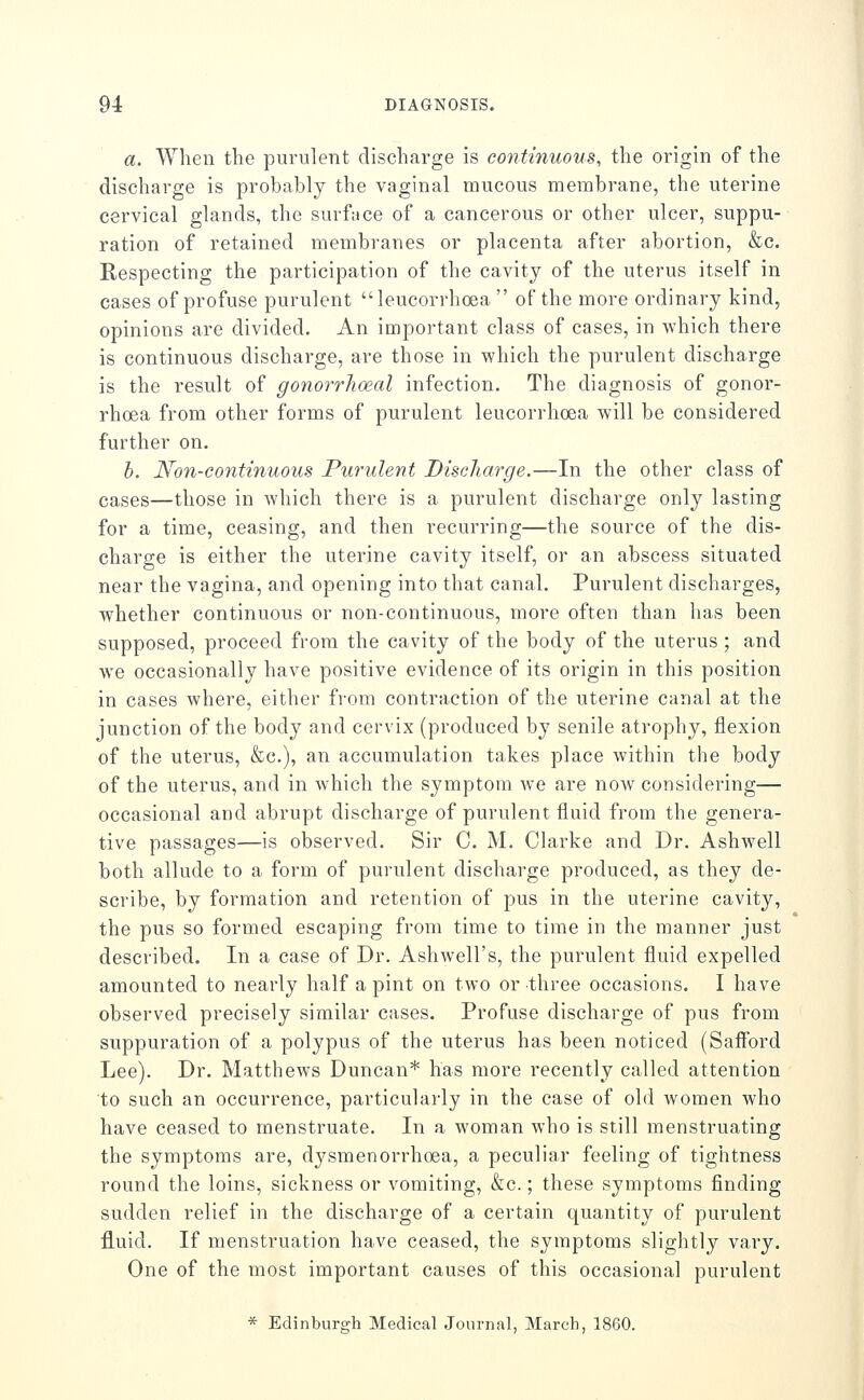 a. When the purulent discharge is continuous, the origin of the discharge is probably the vaginal mucous membrane, the uterine cervical glands, the surface of a cancerous or other ulcer, suppu- ration of retained membranes or placenta after abortion, &c. Respecting the participation of the cavity of the uterus itself in cases of profuse purulent leucorrhoea of the more ordinary kind, opinions are divided. An important class of cases, in which there is continuous discharge, are those in which the purulent discharge is the result of gonorrhoeal infection. The diagnosis of gonor- rhoea from other forms of purulent leucorrhoea will be considered further on. h. No7i-continuous Purulent Discharge.—In the other class of cases—those in which there is a purulent discharge only lasting for a time, ceasing, and then recurring—the source of the dis- charge is either the uterine cavity itself, or an abscess situated near the vagina, and opening into that canal. Purulent discharges, whether continuous or non-continuous, more often than has been supposed, proceed from the cavity of the body of the uterus ; and we occasionally have positive evidence of its origin in this position in cases where, either from contraction of the uterine canal at the junction of the body and cervix (produced by senile atrophy, flexion of the uterus, &c.), an accumulation takes place within the body of the uterus, and in which the symptom we are now considering— occasional and abrupt discharge of purulent fluid from the genera- tive passages—is observed. Sir C. M. Clarke and Dr. Ashwell both allude to a form of purulent discharge produced, as they de- scribe, by formation and retention of pus in the uterine cavity, the pus so formed escaping from time to time in the manner just described. In a case of Dr. Ashwell's, the purulent fluid expelled amounted to nearly half a pint on two or three occasions. I have observed precisely similar cases. Profuse discharge of pus from suppuration of a polypus of the uterus has been noticed (Saff'ord Lee). Dr. Matthews Duncan* has more recently called attention to such an occurrence, particularly in the case of old women who have ceased to menstruate. In a woman who is still menstruating the symptoms are, dysmenorrhoea, a peculiar feeling of tightness round the loins, sickness or vomiting, &c.; these symptoms finding sudden relief in the discharge of a certain quantity of purulent fluid. If menstruation have ceased, the symptoms slightly vary. One of the most important causes of this occasional purulent * Edinburgh Medical Journal, March, 1860.