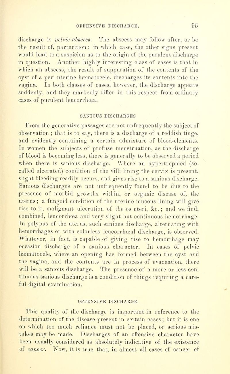 discharge is pelvic abscess. The abscess may follow after, or be the result of, parturition ; in which case, the other signs present would lead to a suspicion as to the origin of the purulent discharge in question. Another highl}^ interesting class of cases is that in which an abscess, the result of suppuration of the contents of the cyst of a peri-uterine h?ematocele, discharges its contents into the vagina. In both classes of cases, however, the discharge appears suddenly, and they markedly differ in this respect from ordinary cases of purulent leucorrhoea. SANIOUS DISCHARGES From the generative passages are not unfrequently the subject of observation ; that is to say, there is a discharge of a reddish tinge, and evidently containing a certain admixture of blood-elements. In women the subjects of profuse menstruation, as the discharge of blood is becoming less, there is generally to be observed a period when there is sanious discharge. Where an hypertrophied (so- called ulcerated) condition of the villi lining the cervix is present, slight bleeding readily occurs, and gives rise to a sanious discharge. Sanious discharges are not unfrequently found to be due to the presence of morbid growths within, or organic disease of, the uterus; a fungoid condition of the uterine mucous lining will give rise to it, malignant ulceration of the os uteri, &c.; and we find, combined, leucorrhoea and very slight but continuous hemorrhage. In polypus of the uterus, such sanious discharge, alternating with hemorrhages or with colorless leucorrhoeal discharge, is observed. Whatever, in fact, is capable of giving rise to hemorrhage may occasion discharge of a sanious character. In cases of pelvic hgematocele, where an opening has formed between the cyst and the vagina, and the contents are in process of evacuation, there will be a sanious discharge. The presence of a more or less con- tinuous sanious discharge is a condition of things requiring a care- ful digital examination. OFFENSIVE DISCHARGE. This quality of the discharge is important in reference to the determination of the disease present in certain cases; but it is one on which too much reliance must not be placed, or serious mis- takes may be made. Discharges of an offensive character have been usually considered as absolutely indicative of the existence of cancer. ]^ow, it is true that, in almost all cases of cancer of