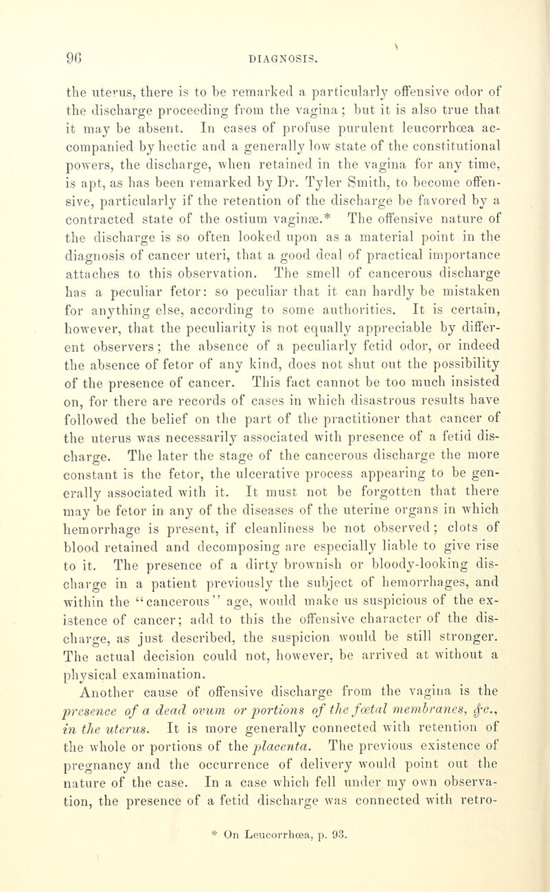 DIAGNOSI; the uterus, there is to be remarked a particulai'ly ofiFensive odor of the discharge proceeding from the vagina; but it is also true that it may be absent. In cases of profuse purulent leucorrhoea ac- companied by hectic and a generally low state of the constitutional powers, the discharge, when retained in the vagina for any time, is apt, as has been remarked by Dr. Tyler Smith, to become offen- sive, particularly if the retention of the discharge be favored by a contracted state of the ostium vaginae.* The offensive nature of the discharge is so often looked upon as a material point in the diagnosis of cancer uteri, that a good deal of practical importance attaches to this observation. The smell of cancerous discharge has a peculiar fetor: so peculiar that it can hardly be mistaken for anything else, according to some authorities. It is certain, however, that the peculiarity is not equally appreciable by differ- ent observers; the absence of a peculiarly fetid odor, or indeed the absence of fetor of any kind, does not shut out the possibility of the presence of cancer. This fact cannot be too much insisted on, for there are records of cases in which disastrous results have followed the belief on the part of the practitioner that cancer of the uterus was necessarily associated with presence of a fetid dis- charge. The later the stage of the cancerous discharge the more constant is the fetor, the ulcerative process appearing to be gen- erally associated with it. It must not be forgotten that there may be fetor in any of the diseases of the uterine organs in which hemorrhage is present, if cleanliness be not observed ; clots of blood retained and decomposing are especially liable to give rise to it. The presence of a dirty brownish or bloody-looking dis- charge in a patient previously the subject of hemorrhages, and within the cancerous age, would make us suspicious of the ex- istence of cancer; add to this the offensive chai'acter of the dis- charge, as just described, the suspicion would be still stronger. The actual decision could not, however, be arrived at without a physical examination. Another cause of offensive discharge from the vagina is the presence of a dead ovum o?'portions of the foetal membranes, tfc, in the uterus. It is more generally connected with retention of the whole or portions of the placenta. The previous existence of pregnancy and the occurrence of delivery would point out the nature of the case. In a case which fell under my own observa- tion, the presence of a fetid discharge was connected with retro- * On Leucorrhoea, p. 93.