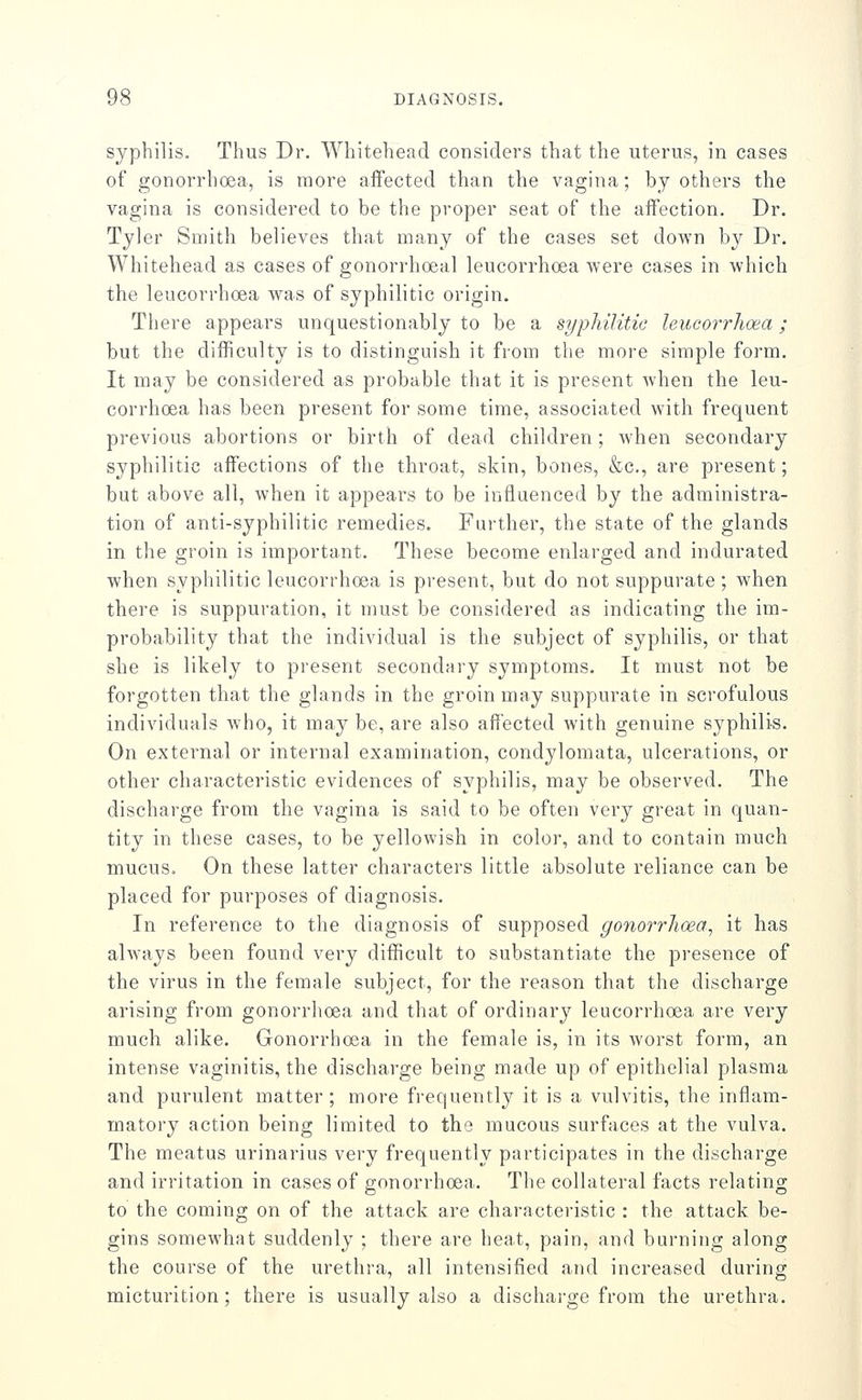 syphilis. Thus Dr. Whitehead considers that the uterus, in cases of gonorrhoea, is more affected than the vagina; by others the vagina is considered to be the proper seat of the affection. Dr. Tyler Smith believes that many of the cases set down by Dr. Whitehead as cases of gonorrhoeal leucorrhoea were cases in which the leucorrhoea was of syphilitic origin. There appears unquestionably to be a sypliilitic leucorrhoea; but the difficulty is to distinguish it from the more simple form. It may be considered as probable that it is present Avhen the leu- corrhoea has been present for some time, associated with frequent previous abortions or birth of dead children; when secondary syphilitic affections of the throat, skin, bones, &c., are present; but above all, when it appears to be influenced by the administra- tion of anti-syphilitic remedies. Further, the state of the glands in the groin is important. These become enlarged and indurated when syphilitic leucorrhoea is present, but do not suppurate; when there is suppuration, it must be considered as indicating the im- probability that the individual is the subject of syphilis, or that she is likely to present secondary symptoms. It must not be forgotten that the glands in the groin may suppurate in scrofulous individuals who, it may be, are also affected Avith genuine syphilis. On external or internal examination, condylomata, ulcerations, or other characteristic evidences of syphilis, may be observed. The discharge from the vagina is said to be often very great in quan- tity in these cases, to be yellowish in color, and to contain much mucus. On these latter characters little absolute reliance can be placed for purposes of diagnosis. In reference to the diagnosis of supposed gonorrhoea^ it has always been found very difficult to substantiate the presence of the virus in the female subject, for the reason that the discharge arising from gonorrhoea and that of ordinary leucorrhoea are very much alike. Gonorrhoea in the female is, in its worst form, an intense vaginitis, the discharge being made up of epithelial plasma and purulent matter; more frequently it is a vulvitis, the inflam- matory action being limited to the mucous surfaces at the vulva. The meatus urinarius very frequently participates in the discharge and irritation in cases of gonorrhoea. The collateral facts relating to the coming on of the attack are characteristic : the attack be- gins somewhat suddenly ; there are heat, pain, and burning along the course of the urethra, all intensified and increased during micturition ; there is usually also a discharge from the urethra.