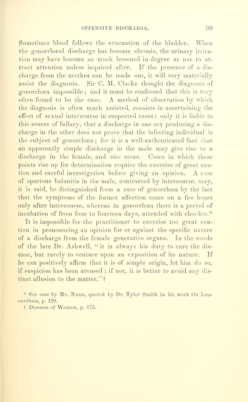 Sometimes blood follows the evacuation of the bladder. When the gonorrhoeal discharge has become chronic, the urinary irrita- tion may have become so much lessened in degree as not to at- tract attention unless inquired after. If the presence of a dis- charge from the urethra can be made out, it will very materially assist the diagnosis. Sir C. M. Clarke thought the diagnosis of gonorrhoea impossible ; and it must be confessed that this is very often found to be the case. A method of observation by which the diagnosis is often much assisted, consists in ascertaining the eifect of sexual intercourse in suspected cases: only it is liable to this source of fallacy, that a discharge in one sex producing a dis- charge in the other does not prove that the infecting individual is the subject of gonon-hoea; foi- it is a well-authenticated fact that an apparently simple discharge in the male may give rise to a discharge in the female, and vice versa. Cases in which these points rise up for determination require the exercise of great cau- tion and careful investigation before giving an opinion. A case of spurious balanitis in the male, contracted by intercourse, niay, it is said, be distinguished fi-om a case of gonorrhoea by the fact that the symptoms of the former affection come on a few hours only after intercourse, whereas in gonorrhoea there is a period of incubation of from four to fourteen days, attended with choidee.* It is impossible for the practitioner to exercise too great cau- tion in pronouncing an opinion for or against the specific nature of a discharge from the female generative organs. In the words of the late Dr. Ashwell, it is always his duty to cure the dis- ease, but rarely to venture upon an exposition of its nature. If he can positively afiirm that it is of simple origin, let him do so, if suspicion has been aroused ; if not, it is better to avoid any dis- tinct allusion to the matter.f * See case by Mr. Nunn, quoted by Dr. Tyler Smith in his work On Leu- corrhcea, p. 129. f Diseases of Women, p. 175.