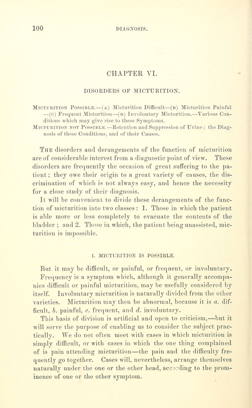 CHAPTER VI. DISORDERS OF MICTURITION. Micturition Possible.—(a) Micturition Difficult—(b) Micturition Painful —(c) Frequent Micturition—(d) Involuntary Micturition.—Various Con- ditions which may give rise to these Symptoms. MiCTUEiTiON NOT POSSIBLE.—Retention and Suppression of Urine ; the Diag- nosis of these Conditions, and of their Causes. The disorders and derangements of the function of micturition are of considerable interest from a diagnostic point of view. These disorders are frequently the occasion of great suffering to the pa- tient ; they owe their origin to a great variety of causes, the dis- crimination of which is not always easy, and hence the necessity for a close study of their diagnosis. It will be convenient to divide these derangements of the func- tion of micturition into two classes : 1. Those in which the patient is able more or less completely to evacuate the contents of the bladder ; and 2. Those in which, the patient being unassisted, mic- turition is impossible. 1- MICTURITION IS POSSIBLE. But it may be diflBcult, or painful, or frequent, or involuntary. Frequency is a symptom which, although it generally accompa- nies difficult or painful micturition, may be usefully considered by itself. Involuntary micturition is naturally divided from the other varieties. Micturition may then be abnormal, because it is a. dif- ficult, b. painful, c. frequent, and d. involuntary. This basis of division is artificial and open to criticism,—but it will serve the purpose of enabling us to consider the subject prac- tically. We do not often meet with cases in which micturition is simply difficult, or with cases in which the one thing complained of is pain attending micturition—the pain and the difficulty fre- quently go together. Cases will, nevertheless, arrange themselves naturally under the one or the other head, acco.'ding to the prom- inence of one or the other symptom.