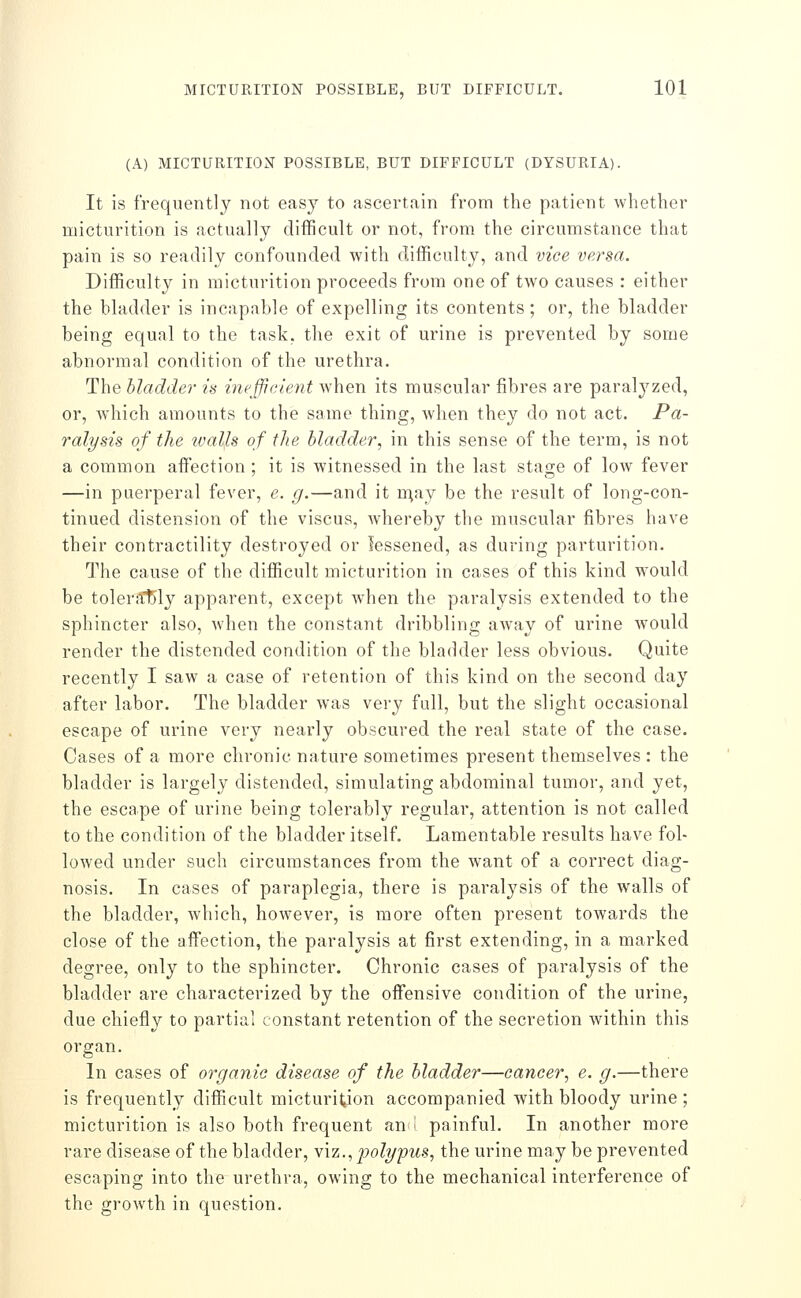 (A) MICTURITION POSSIBLE, BUT DIFFICULT (DYSURIA). It is frequently not easy to ascertain from the patient whether micturition is actually difficult or not, from the circumstance that pain is so readily confounded with difficulty, and vice versa. Difficulty in micturition proceeds from one of two causes : either the bladder is incapable of expelling its contents; or, the bladder being equal to the task, the exit of urine is prevented by some abnormal condition of the urethra. The bladder is inefficient Avhen its muscular fibres are paralyzed, or, which amounts to the same thing, wlien the}^ do not act. Pa- ralysis of the walls of the bladder, in this sense of the term, is not a common affection ; it is witnessed in the last stage of low fever —in puerperal fever, e. g.—and it XiXAj be the result of long-con- tinued distension of the viscus, whereby the muscular fibres have their contractility destroyed or lessened, as during parturition. The cause of the difficult micturition in cases of this kind w^ould be toleral5ly apparent, except wdien the paralysis extended to the sphincter also, when the constant dribbling away of urine would render the distended condition of the bladder less obvious. Quite recently I saw a case of retention of this kind on the second day after labor. The bladder was very full, but the slight occasional escape of urine very nearly obscured the real state of the case. Cases of a more chronic nature sometimes present themselves : the bladder is largely distended, simulating abdominal tumor, and yet, the escape of urine being tolerably regular, attention is not called to the condition of the bladder itself. Lamentable results have fol- lowed under such circumstances from the want of a correct diag- nosis. In cases of paraplegia, there is paralysis of the walls of the bladder, which, however, is more often present towards the close of the affection, the paralysis at first extending, in a marked degree, only to the sphincter. Chronic cases of paralysis of the bladder are characterized by the offensive condition of the urine, due chiefly to partial constant retention of the secretion within this organ. In cases of organic disease of the bladdei—cancer, e. g.—there is frequently difficult micturition accompanied with bloody urine ; micturition is also both frequent an i painful. In another more rare disease of the bladder, viz., polypus, the urine may be prevented escaping into the urethra, owing to the mechanical interference of the growth in question.