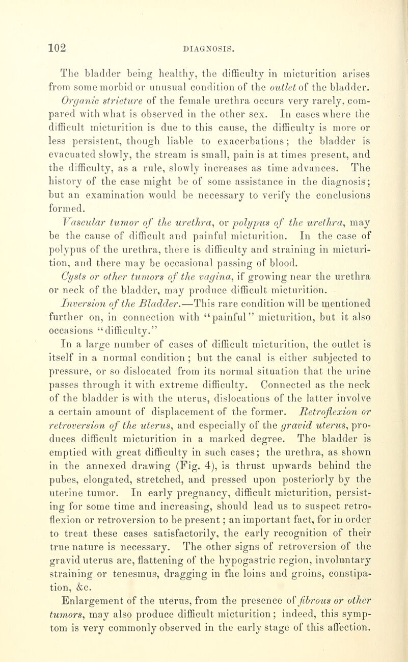 The bladder being healthy, the difficulty in micturition arises from some morbid or unusual condition of the outlet of the bladder. Organic stricture of the female urethra occurs very rarely, com- pared with what is observed in the other sex. In cases where the difficult micturition is due to this cause, the difficulty is more or less persistent, though liable to exacerbations; the bladder is evacuated slowly, the stream is small, pain is at times present, and the difficulty, as a rule, slowly increases as time advances. The history of the case might be of some assistance in the diagnosis; but an examination would be necessary to verify the conclusions formed. Vascular tumor of the urethra^ or polyjyus of the urethra^ may be the cause of difficult and painful micturition. In the case of polypus of the urethra, there is difficulty and straining in micturi- tion, and there may be occasional passing of blood. Cysts or other tumors of the vagina^ if growing near the urethra or neck of the bladder, may produce difficult micturition. Inversion of the Bladder.—This rare condition will be mentioned further on, in connection with painful micturition, but it also occasions difficulty. In a large number of cases of difficult micturition, the outlet is itself in a normal condition ; but the canal is either subjected to pressure, or so dislocated from its normal situation that the urine passes through it with extreme difficulty. Connected as the neck of the bladder is with the uterus, dislocations of the latter involve a certain amount of displacement of the former. Retroflexion or retroversion of the uterus^ and especially of the gravid uterus, pro- duces difficult micturition in a marked degree. The bladder is emptied with great difficulty in such cases; the urethra, as shown in the annexed drawing (Fig. 4), is thrust upwards behind the pubes, elongated, stretched, and pressed upon posteriorly by the uterine tumor. In early pregnancy, difficult micturition, persist- ing for some time and increasing, should lead us to suspect retro- flexion or retroversion to be present; an important fact, for in order to treat these cases satisfactorily, the early recognition of their true nature is necessary. The other signs of retroversion of the gravid uterus are, flattening of the hypogastric region, involuntary straining or tenesmus, dragging in the loins and groins, constipa- tion, &c. Enlargement of the uterus, from the presence of fibrous or other tumors, may also produce difficult micturition; indeed, this symp- tom is very commonly observed in the early stage of this affection.