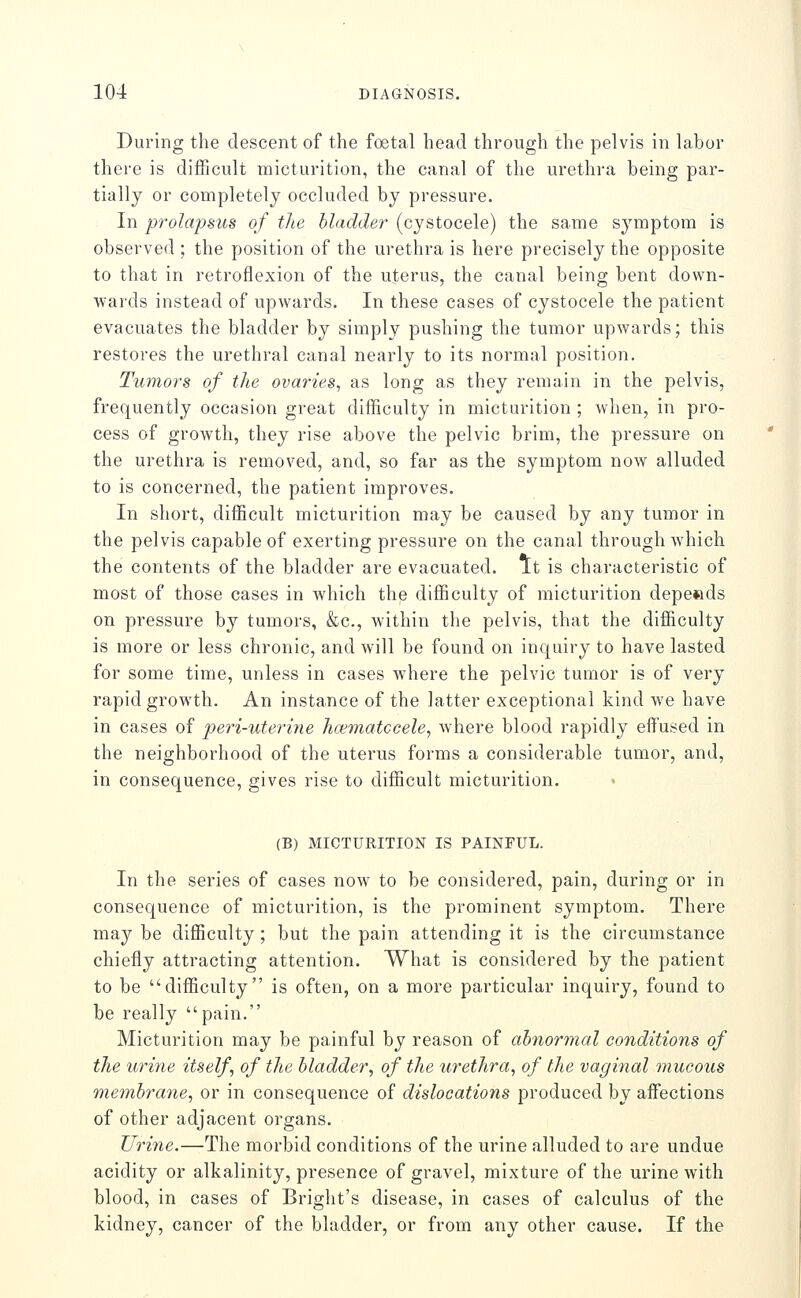 During the descent of the foetal head through the pelvis in labor there is difficult micturition, the canal of the urethra being par- tially or completely occluded by pressure. In prolapsus of the bladder (cystocele) the same symptom is observed ; the position of the urethra is here precisely the opposite to that in retroflexion of the uterus, the canal being bent down- wards instead of upwards. In these cases of cystocele the patient evacuates the bladder by simply pushing the tumor upwards; this restores the urethral canal nearly to its normal position. Tumors of the ovaries, as long as they remain in the pelvis, frequently occasion great difficulty in micturition ; when, in pro- cess of growth, they rise above the pelvic brim, the pressure on the urethra is removed, and, so far as the symptom now alluded to is concerned, the patient improves. In short, difficult micturition may be caused by any tumor in the pelvis capable of exerting pressure on the canal through which the contents of the bladder are evacuated. It is characteristic of most of those cases in which the difficulty of micturition depe«ds on pressure by tumors, &c., within the pelvis, that the difficulty is more or less chronic, and will be found on inquiry to have lasted for some time, unless in cases where the pelvic tumor is of very rapid growth. An instance of the latter exceptional kind we have in cases of peri-uterine hcematccele, where blood rapidly eifused in the neighborhood of the uterus forms a considerable tumor, and, in consequence, gives rise to difficult micturition. (B) MICTURITION IS PAINFUL. In the series of cases now to be considered, pain, during or in consequence of micturition, is the prominent symptom. There may be difficulty ; but the pain attending it is the circumstance chiefly attracting attention. What is considered by the patient to be difficulty is often, on a more particular inquiry, found to be really pain. Micturition may be painful by reason of abnormal conditions of the urine itself, of the bladder, of the urethra, of the vaginal mucous membrane, or in consequence of dislocations produced by affections of other adjacent organs. Urine.—The morbid conditions of the urine alluded to are undue acidity or alkalinity, presence of gravel, mixture of the urine with blood, in cases of Bright's disease, in cases of calculus of the kidney, cancer of the bladder, or from any other cause. If the