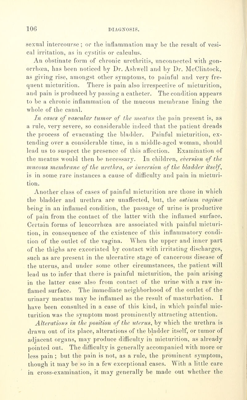 sexual intercourse ; or the inflammation may be the result of vesi- cal irritation, as in cystitis or calculus. An obstinate form of chronic urethritis, unconnected with gon- orrhoea, has been noticed by Dr. Ashwell and by Dr. McClintock, as giving rise, amongst other symptoms, to painful and very fre- quent micturition. There is pain also irrespective of micturition, and pain is produced by passing a catheter. The condition appears to be a chronic inflammation of the mucous membrane lining the whole of the canal. In cases of vascular tumor of the meatua the pain present is, as a rule, very severe, so considerable indeed that the patient dreads the process of evacuating the bladder. Painful micturition, ex- tending over a considerable time, in a middle-aged woman, should lead us to suspect the presence of this affection. Examination of the meatus would then be necessary. In children, eversion of the mucous membrane of the urethra, or inversion of the bladder itself, is in some rare instances a cause of difficulty and pain in micturi- tion. Another class of cases of painful micturition are those in which the bladder and urethra are unaffected, but, the ostium vagince being in an inflamed condition, the passage of urine is productive of pain from the contact of the latter with the inflamed surface. Certain forms of leucorrhoea are associated with painful micturi- tion, in consequence of the existence of this inflammatory condi- tion of the outlet of the vagina. When the upper and inner part of the thighs are excoriated by contact with irritating discharges, such as are present in the ulcerative stage of cancerous disease of the uterus, and under some other circumstances, the patient will lead us to infer that there is painful micturition, the pain arising in the latter case also from contact of the urine with a raw in- flamed surface. The immediate neighborhood of the outlet of the urinary meatus may be inflamed as the result of masturbation. I have been consulted in a case of this kind, in which painful mic- turition was the symptom most prominently attracting attention. Alterations in the position of the uterus, by which the urethra is drawn out of its place, alterations of the bladder itself, or tumor of adjacent organs, may produce difficulty in micturition, as already pointed out. The difficulty is generally accompanied with more or less pain ; but the pain is not, as a rule, the prominent symptom, though it may be so in a few exceptional cases. With a little care in cross-examination, it may generally be made out whether the