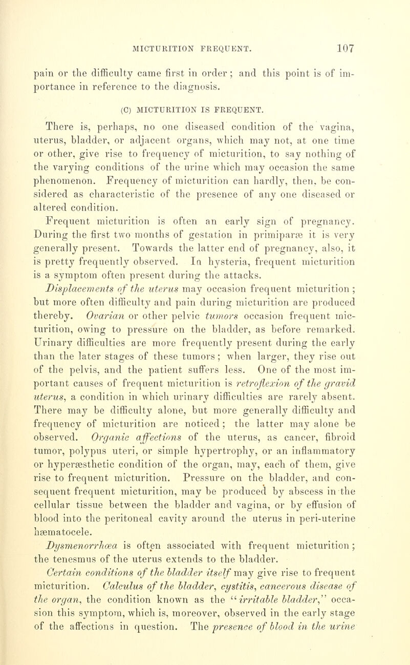 pain or the difficulty came first in order; and this point is of im- portance in reference to the diagnosis. (C) MICTURITION IS FREQUENT. There is, perhaps, no one diseased condition of the vagina, uterus, bladder, or adjacent organs, which may not, at one time or other, give rise to frequency of micturition, to say nothing of the varying conditions of the urine which may occasion the same phenomenon. Frequency of micturition can hardly, then, be con- sidered as characteristic of the presence of any one diseased or altered condition. Frequent micturition is often an early sign of pregnancy. During the first two months of gestation in primipar?e it is very generally present. Towards the latter end of pregnancy, also, it is pretty frequently observed. In hysteria, frequent micturition is a symptom often present during the attacks. Displacements of the uterus may occasion frequent micturition ; but more often difficulty and pain during micturition are produced thereby. Ovarian or other pelvic tumors occasion frequent mic- turition, owing to pressure on the bladder, as before remarked. Urinary difficulties are more frequently present during the early than the later stages of these tumors ; when larger, they rise out of the pelvis, and the patient suffers less. One of the most im- portant causes of frequent micturition is retroflexion of the gravid utei'us, a condition in which urinary difficulties are rarely absent. There may be difficulty alone, but more generally difficulty and frequency of micturition are noticed ; the latter may alone be observed. Organic affections of the uterus, as cancer, fibroid tumor, polypus uteri, or simple hypertrophy, or an inflammatory or hypersesthetic condition of the organ, may, each of them, give rise to frequent micturition. Pressure on the bladder, and con- sequent frequent micturition, may be produced by abscess in the cellular tissue between the bladder and vagina, or by eflFusion of blood into the peritoneal cavity around the uterus in peri-uterine hgematocele. Dysmenorrhoea is often associated with frequent micturition ; the tenesmus of the uterus extends to the bladder. Certain conditions of the bladder itself may give rise to frequent micturition. Calculus of the bladder, cystitis, cancerous disease of the organ, the condition known as the '•'•irritable bladder,'' occa- sion this symptom, which is, moreover, observed in the early stage of the affections in question. T1\\q presence of blood hi the urine