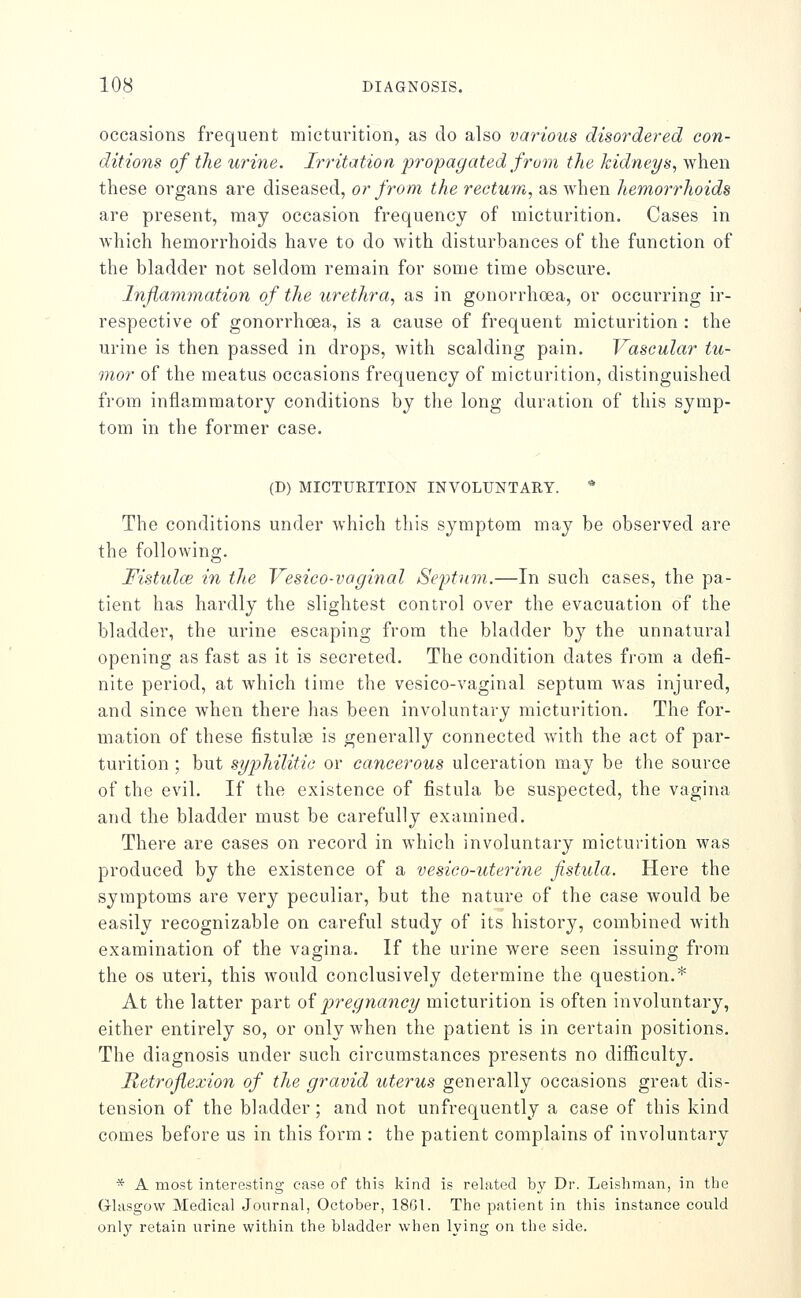 occasions frequent micturition, as do also various disordered con- ditions of the urine. Irritation -proipagated from the kidneys., when these organs are diseased, or from- the rectum, as when hemoiThoids are present, may occasion frequency of micturition. Cases in which hemorrhoids have to do with disturbances of the function of the bladder not seldom remain for some time obscure. Inflammation of the urethra, as in gonorrhoea, or occurring ir- respective of gonorrhoea, is a cause of frequent micturition : the urine is then passed in drops, with scalding pain. Vascular tu- mor of the meatus occasions frequency of micturition, distinguished from inflammatory conditions by the long duration of this symp- tom in the former case. (D) MICTURITION INVOLUNTARY. * The conditions under which this symptom may be observed are the following. Fistulce in the Vesico-vaginal Septum.—In such cases, the pa- tient has hardly the slightest control over the evacuation of the bladder, the urine escaping from the bladder by the unnatural opening as fast as it is secreted. The condition dates from a defi- nite period, at which lime the vesico-vaginal septum was injured, and since when there has been involuntary micturition. The for- mation of these fistulse is generally connected w^ith the act of par- turition ; but syphilitic or cancerous ulceration may be the source of the evil. If the existence of fistula be suspected, the vagina and the bladder must be carefully examined. There are cases on record in which involuntary micturition was produced by the existence of a vesico-uterine fistula. Here the symptoms are very peculiar, but the nature of the case would be easily recognizable on careful study of its history, combined with examination of the vagina. If the urine were seen issuing from the OS uteri, this would conclusively determine the question.* At the latter part qI 'pregnancy micturition is often involuntary, either entirely so, or only when the patient is in certain positions. The diagnosis under such circumstances presents no difficulty. Retroflexion of the gravid uterus generally occasions great dis- tension of the bladder ; and not unfrequently a case of this kind comes before us in this form : the patient complains of involuntary * A most interesting case of tliis kind is related by Dr. Leisliman, in the Grlasgow Medical Journal, October, 18G1. The patient in this instance could only retain urine within the bladder when lying on the side.