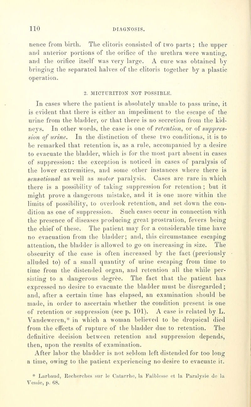 nence from birth. The clitoris consisted of two parts ; the upper and anterior portions of the orifice of the urethra were wanting, and the orifice itself was very large. A cure was obtained by bringing the separated halves of the clitoris together by a plastic operation. 2. MICTURITION NOT POSSIBLE. In cases where the patient is absolutely unable to pass urine, it is evident that there is either an impediment to the escape of the urine from the bladder, or that there is no secretion from the kid- neys. In other words, the case is one of retention, or of suppres- sio7i of urine. In the distinction of these tAvo conditions, it is to be remarked that retention is, as a rule, accompanied by a desire to evacuate the bladder, which is for the most part absent in cases of suppression: the exception is noticed in cases of paralysis of the lower extremities, and some other instances where there is sensational as well as motor paralysis. Cases are rare in which there is a possibility of taking suppression for retention ; but it might prove a dangerous mistake, and it is one more within the limits of possibility, to overlook retention, and set down the con- dition as one of suppression. Such cases occur in connection Avith the presence of diseases producing great prostration, fevers being the chief of these. The patient may for a considerable time have no evacuation fiom the bladder; and, this circumstance escaping attention, the bladder is allowed to go on increasing in size. The obscurity of the case is often increased by the fact (previously alluded to) of a small quantity of urine escaping from time to time from the distended organ, and retention all the while per- sisting to a dangerous degree. The fact that the patient has expressed no desire to evacuate the bladder must be disregarded; and, after a certain time has elapsed, an examination should be made, in order to ascertain whether the condition present is one of retention or suppi-ession (see p. 101). A case is related by L. Vandeweren,* in which a woman believed to be dropsical died from the effects of rupture of the bladder due to retention. The definitive decision between retention and suppression depends, then, upon the results of examination. After labor the bladder is not seldom left distended for too long a time, owing to the patient experiencing no desire to evacuate it. * Larbaud, Kecherches sur le Catarrhe, la Faiblesse et la Paralysie de la Vessie, p. 68.